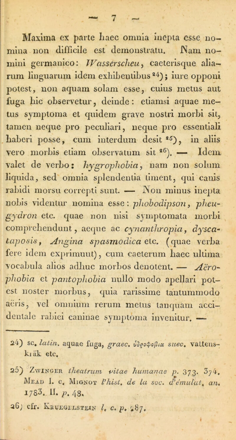 Maxima cx parte haec omnia iue|)ia esse, no- mina non difficile est demonstratu. INam no- mini germanico: TVassersclieu ^ caeteiisque alia- rum linguarum idem exliibentibus lure opponi potest, non aquam solam esse, culus metus aut fuga hic observetur, deinde: etiamsi aquae me- tus symptoma et quidem grave nostri morbi sil, tamen neque pro peculiari, neque pro essentiali haberi posse, cum interdum desit , in aliis vero morbis etiam observatum sit Idem valet de verbo: hygrophohia, nam non solum liquida, sed omnia splendentia timent, qui canis rabidi morsu correpti sunt. — Non minus inepta nobis videntur nomina esse: phohodipson, plieu- gydron etc. quae non nisi symptomata morbi comprehendunt, acqiie ac cynanthropia, dysca- lapo6'i6', Angina spasmodica etc, (quae verba fere idem exprimunt), cum caeterum haec ultima vocabula alios adhuc morbos denotent. — Aero-^ phohia et pantophohia nullo modo apcllari pot- est noster morbus, quia rarissime tantummodo aeris, vel omnium rerum metus tanquam acci- dentale raljiei caninae symptoma invenitur. — 24) sc, labin, aquae fuga, graec» suee^ vaLtens- ki ak etc. . 25) ZwiNGER iheatrum tritae humanae p. 373. 374, JMead I. c. Mionot de La soc. d’einulat^ an, I7S3. II. 7^. 48, 26; cfr. Kbuegelsteak c, p. i87.