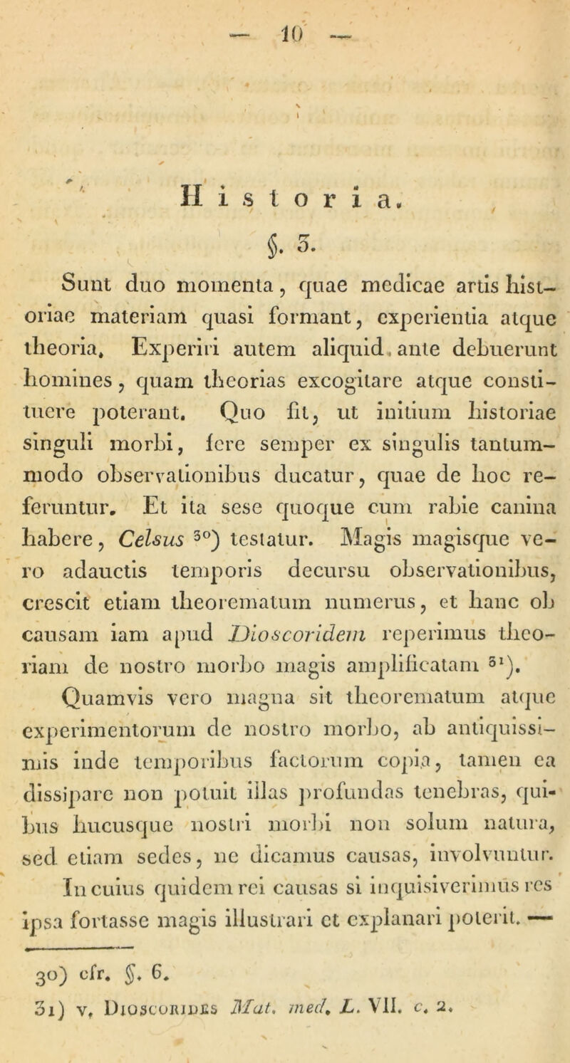Historia. Sunt duo momenta, quae medicae artis Insi- oriae materiam quasi formant, experientia atque theoria* Experiri autem aliquid, ante debuerunt homines, quam theorias excogitare atque consti- tuere poterant. Quo fit, ut initium historiae singuli morbi, fere semper ex singulis tantum- modo observationibus ducatur, quae de hoc re- feruntur, Et ita sese quoque cum rabie canina habere, Celsus testatur. Magis magisque ve- ro adauctis temporis decursu observationibus, crescit etiam theorematum numerus, et hanc ob causam iam apud X)ioscoridem repeiimus theo- riam de nostro inoiho magis amplificatam 3^). Quamvis vero magna sit theorematum at(]ue experimentomm de nostro morbo, ab antiquissi- mis inde temporibus factorum copia, tamen ea dissipare non potuit illas ])rofundas tenebras, qui- bus hucusque nostri moihi non solum natura, sed etiam sedes, ne dicamus causas, involvuntur. In cuius quidem rei causas si iuquisiverluius res ipsa fortasse magis illustrari ct explanari potei iu — 30) cfr. §, 6. 31) V. Dioscoiuiifis Ilfat. mecU L‘ VII. c. 2. X