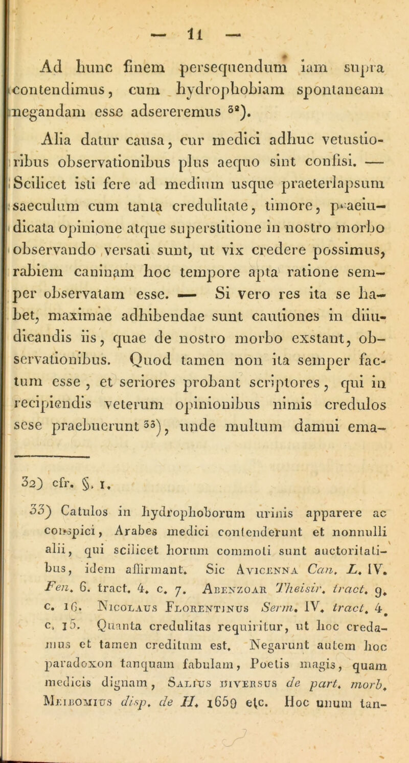Ad hunc finem persequendum iam supVa contendimus, cum _ hydrophobiam spontaneam iiiegandam esse adsereremus Alia datur causa, cur medici adhuc velustio- nibus observationibus plus aequo sint confisi. — 1 Scilicet isti fere ad medium usque praeterlapsum :saeculum cum tanta credulitate, timore, p^aeiu— • dicata opinione atque superstitione in nostro morbo • observando .versati sunt, ut vix credere possimus, rabiem caninam hoc temjiore apta' ratione sem- per observatam esse. — Si vero res ita se ha- bet, maximae adhibendae sunt cautiones in diiu- dicandis iis, quae de nostro morbo exstant, ob- servationibus. Quod tamen non ita semper fac- tum esse , et seriores probant scriptores, qui iii recipiendis veterum opinionibus nimis credulos sese praebuerunt 33) ^ unde mullum damni ema- 32} cfr. §. I, o5') Catulos in hydroplioborum urinis apparere ac coi*spici, Arabes medici conlenderu)it et nonnulli alii, qui scilicet horum commoli sunt auctorilali- bus, idem affirmant. Sic Avicenna Can, X, IV. Fen» 6. tract. 4. c. j. Abexzoar Tlieisir, iract, g. c. iG. Nicolaus Florentjnus Sevjn, IV. tracta 4 c. i5. Quanta credulitas requiritur, ut lioc creda- mus et tamen creditum est. Negarunt autern lioo paradoxon tanquam fabulam, Poetis magis, quam medicis dignam, Salius ijiversus de part, morh^ Meieomius disp, de //. i65o e^c. Hoc unum la'n-