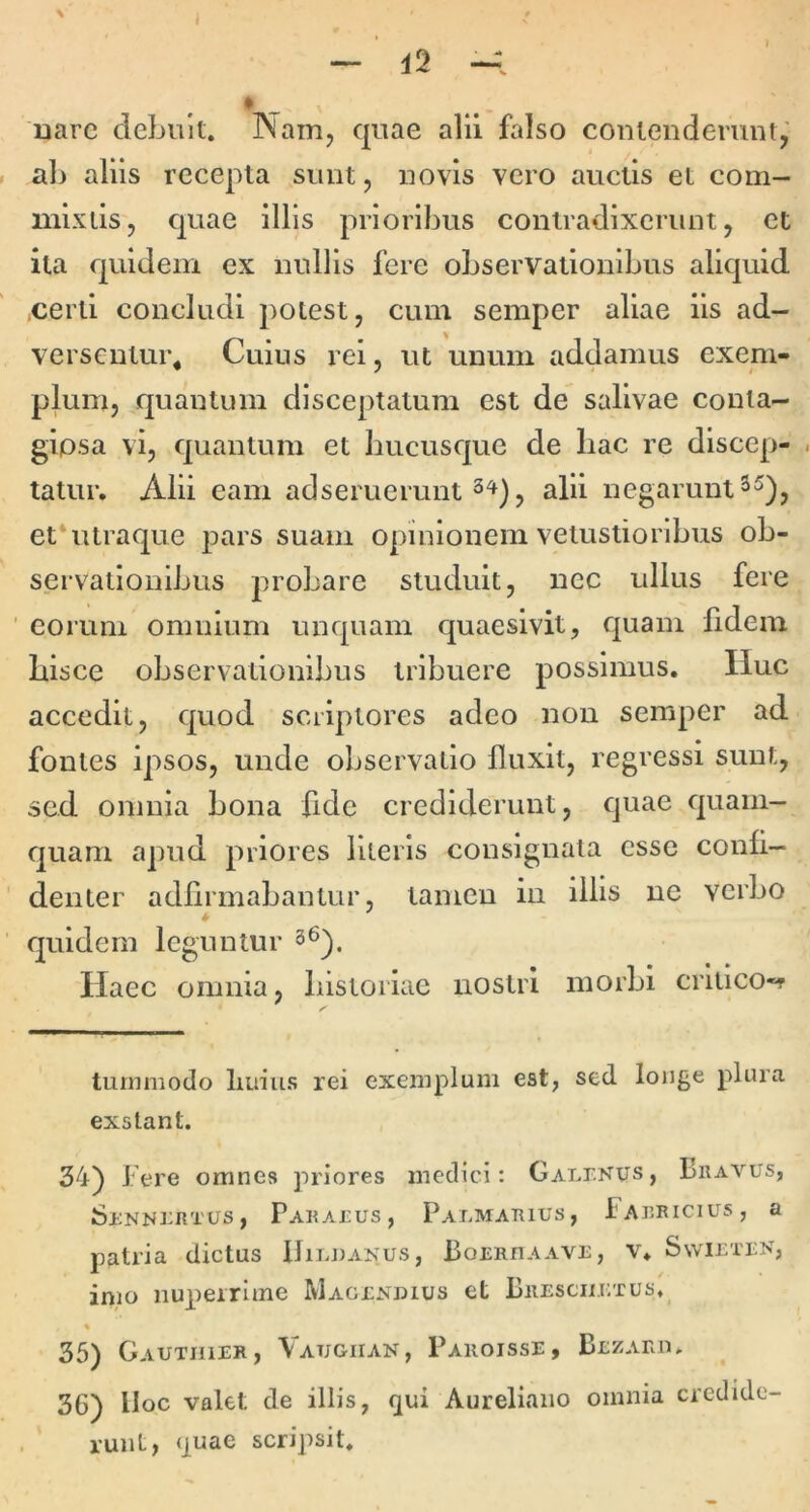 I ' > — ♦ nare debuit. Narrij quae alii falso contenderunt,' al) aliis recepta sunt, novis vero auctis et com- mixtis, quae illis prioribus contradixerunt, et ita quidem ex nullis fere observationibus aliquid certi concludi potest, cum semper aliae iis ad- versentur^ Cuius rei, ut unum addamus exem- plum, quantum disceptatum est de salivae conta- giosa vi, quantum et hucusque de hac re dlscep- . tatur. Alii eam ad seruerunt alii negarunt et*utraque pars suam opinionem vetustioribus ob- servationibus probare studuit, nec ullus fere ■ eorum omnium unquam quaesivit, quam fidem hisce observationibus tribuere possimus. IIuc accedit, quod scriptores adeo non semper ad fontes ipsos, unde observatio fluxit, regressi sunt, sed omnia bona fide crediderunt, quae quam- quam apud priores Uteris consignata esse conli- denter adhrmabantur, tamen in illis ne verbo quidem leguntur 3^). Haec omnia, histoiiae nostri morbi crliico-f turmiiodo Imius rei exemplum est, sed longe plura exstant. 34) Fere omnes priores medici: GAT.r.Nus, Fravus, Srnni^rtus , Paratus, Palmarius, Fabricius, a patria dictus Uildaxus, BoRRnAAVi:, v. Swietbn, imo nuperrime Magtxdius et Bresciilxus. « 35) Gautiuer, Vatjgiiak, Pakoisse, Bexaru, 36) lloc valet de illis, qui Aureliano omnia credide- runt, quae scripsit.