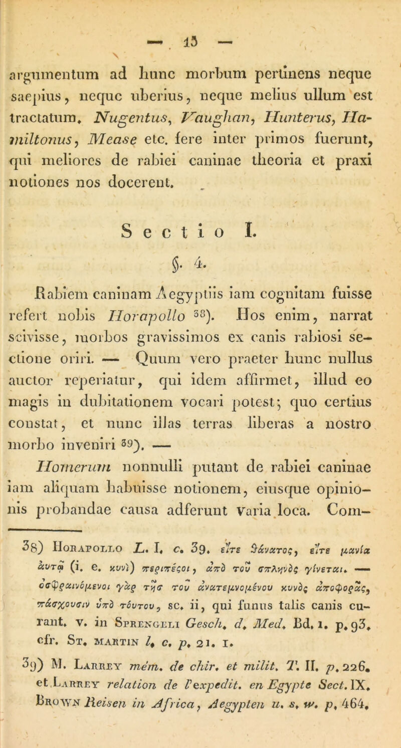 argumentum ad liuuc morbum perunens neque saepius, neque uberius, neque melius ullum est tractatum, Nugentus^ Vaughan^ HwiteruSf IIa~ miltonuSj Mease etc. fere inter primos fuerunt, qui meliores de rabiei caninae theoria et praxi notiones nos docerent. Sectio I. §. 4. Rabiem caninam Aegyptiis iam cognitam fuisse refert nobis Ilornpollo Uos enim, narrat scivisse, morbos gravissimos ex canis rabiosi se- ctione oriri. — Quum vero praeter hunc nullus auctor reperialur, qui idem affirmet, illud eo magis in dubitationem vocari potest; quo certius constat, et nunc illas terras liberas a nostro, morbo inveniri 39^, — Homerum nonnulli putant de rabiei caninae iam aliquam habuisse notionem, elusque opinio- nis probandae causa adferuut Varia.loca. Com- ^8} IlonAPOLLO Xi. I. c, 39» s)'rs sire /zav/ac kvTa (i. e. Kvv^i) uvh rou C7T?\.yiMbQ yherau — off^§xt'^6[xevoi 'ycc§ rvia rov xvuTsixvo[ihou rr&ffxovffiv V7rb tovtov, sc. ii, qui funus talis canis cu- rant. V. in Sprengclt Gesch^ Med^ bd. i, p. g3, Cfr. St, MARTIN c, p, 21. I. 3()) M. Larrey mem, de chir, et milit, 7\ II. p, 226, et.LAiTREY relation de Vexpedit, en Egypte 6’ec;f, IX, Uro-wn Heiseji in uifrica^ Aegypten u, w» p, 464,