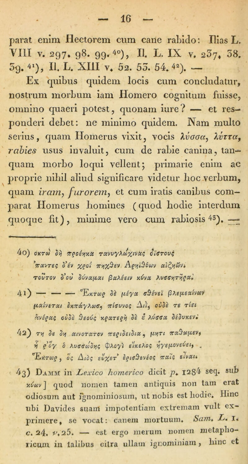 parat enim Hectorem cum cane rabido; Illas L. YIII V. 297» 98. 99.^°), II. L. IX V. 267* 38, 59. II. L, XIII ¥♦ 52. 53. 54, — Ex quibus quidem locis cum concludatur, nostrum morbum iam Homero cognitum fuisse, omnino quaeri potest, quonam lure? — et res- ponderi debet: ne minimo quidem. Nam multo serius, quam Homerus vixit, vocis Xvaaa^ XvTta, rabies usus invaluit, cum dc rabie canina, tan— quam morbo loqui vellent j primarie enim ac proprie nlliil aliud significare videtur lioc.verbum, quam irain^ furorem^ et cum iratis canibus com- parat Homerus liomines (quod bodle interdum quoque fit), minime vero cum rabiosis ^ 40) oxTu rctvvyXaxivtx^ oictov^ x^oi Afvjl^ouv rOVTOV $’oJ hvVXllXt /3«A^£/V xCdx 41) — — — '^ExTcyf fziyx cBivsi (3;,e//£«/vwy (ixivtTxt exTTXy^uff^ Trlffvvoi; Ai)^ ovBs re rlei hvi^xi ouBe $eoo^ K^xre§>i Be i hOccx BsBvxev» 42) Be Byj xivoTXTOv ‘ze^iBeiBix ^ l-i*irt Trx^s^i-ievt yj §oy b AvffffcaBfji; (pAoy'l £<k£Ao$ i^ysixoveveif , '^Eittrag j 05 Aibg fv%£r’ e^taB^evio^ ttxTi; Sivxu 43) Damsi in Lexico Homerico dicit p, I2S4 seq. sub quod nomen tamen antiquis non tam erat odiosum aut ianominiosum, iit nobis est liodie. Hinc ubi Davides suaiil impotentiam extremam vult ex- primere , se vocat: canem mortuum. Scnn^ L» I< c. 24. ^.25. — est ergo merum nomen metaplio- ricum in talibus cilra ullam ignominiam, liinc et