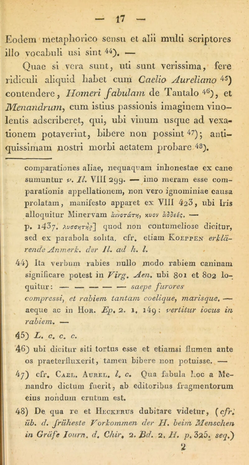 Eodem' metapliorlco sensu et alii multi scriptores illo vocabuli usi sint — Quae si vera sunt, uti sunt verissima, fere ridiculi aliquid habet cum Caelio Aureliano contendere, Homeri fabulam de Tantalo et Menandrum^ cum istius passionis imaginem vino- lentis adscriberet, qui, ubi vinum usque ad vexa- tionem potaverint, bibere non possint 47)- anti- quissimam nostri morbi aetatem probare 48^. comparationes aliae, nequaquam inlionestae ex cane sumuntur v. 11. VllI 299. — imo meram esse com- parationis appellationem, non vero ignominiae causa prolatam, manifesto apparet ex Vlll 42^, ubi Iris alloquitur Minervam aivoTunf, uvov — p. i4^j. Ai/fffftiTijf] quod non contumeliose dicitur, sed ex parabola solita, cfr. etiam Koeppen erhld- rende Amnerk. der 11. ad h. l. 44) Ita verbum rabies nullo modo rabiem caninam significare potest in Virg. Aen» ubi 801 et 802 lo- quitur; — — — saepe furores compressi, et rabiem tantam coelique, marisque» — aeque ac in Hon. Ep,^. 1, 349: vertitur iocus in rabiem, — 45) L. c. c, c, *46) ubi dicitur siti tortus esse et etiamsi flumen ante os praeterfluxerit, tamen bibere non potuisse. — 4y) cfr. Cael. Aurel. c. Qua fabula Loc a Me- nandro dictum fuerit, ab editoribus fragmentorum eius noiidum erutum est. 48) De qua re et Heckerus dubitare videtur, {cfri iib. d. Jriiheste Vorkommen der H. beim Henschen in Grdfe lourn. d, Chit\ •i. Bd. 2, li. p, 325. seqd) 2 - »