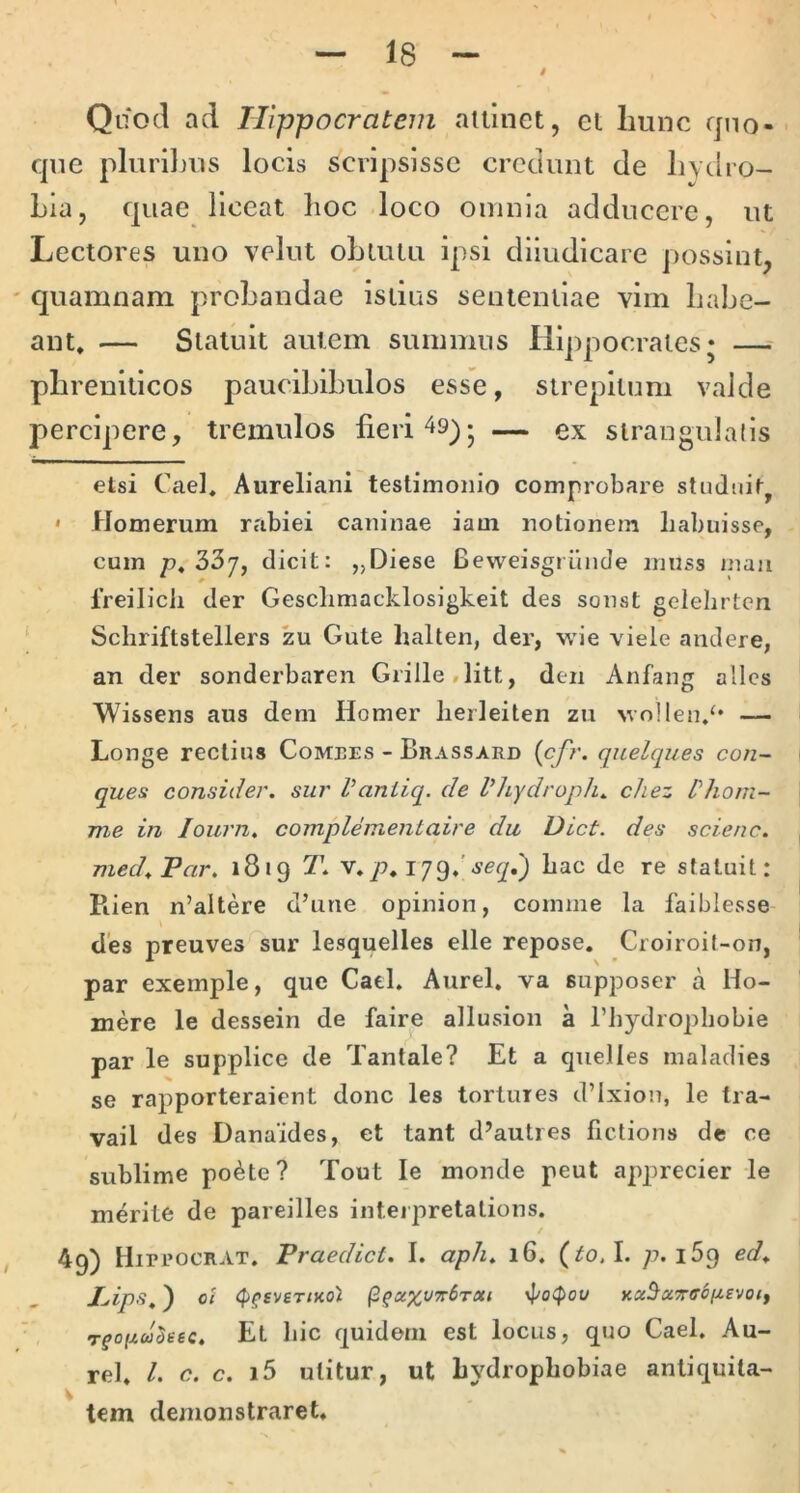 Quod ad Hippocratem allinet, et hunc quo- que plurilnis locis scripsisse credunt de hydro- Lia, quae liceat hoc loco omnia adducere, ut Lectores uno yelut obtutu ipsi dlludlcare possint, quamnam probandae istius sententiae vim habe- ant» — Statuit autem summus Hippocrates; — phreniticos paucibibulos esse, strepitum valde percipere, tremulos fieri 49); — ex strangulatis etsi Cael» Aureliani testimonio comprobare stuJtiiq * Homerum rabiei caninae iam notionem habuisse, cum p. 337, dicit: „Diese Beweisgrunde muss mau Ireilich der Gesclimacklosigkeit des sonst gelehrtcn ^ Schriftstellers zu Gute halten, der, wie \ iele andere, an der sonderbaren Grille,litt, den Anfang allcs Wissens aus dem Homer lierleiten zn ^vo]len,‘• — Longe rectius Comees - Brassard (c/)'. quelques con- ques consider. sui' Vaniiq. de Vhydroph^ chez ['hom- ine in lourn. complementaire du Dict. des scienc. med^Par, 1819 T. v,p» 179»'hac de re statuit: Piien n’altere d’une opinion, comme la faiblesse des preuves sur lesquelles elle repose, Croiroil-on, par exemple, que Cael, Aurei, va supposer a Ho- mere le dessein de faire allusion a Thydrophobie par le supplice de Tantale? Et a quelles maladies se rapporteraient donc les tortures d’lxion, le tra- vail des Danaides, et tant d’autres fictions de ce sublime po^te? Tout le monde peut apprecier le merite de pareilles inteipretations. 49) Hippocrat. Praedici. I. aph. 16. (toA. 7^. iSq ed. Pips^) oi (p^sviTinol KxS^ecTrffoizevotf Tfo//w5fc-6c. Et hic quidem est locus, quo Cael, Au- rei. l. c. c. i5 utitur, ut hydrophobiae antiquita- tem demonstraret.