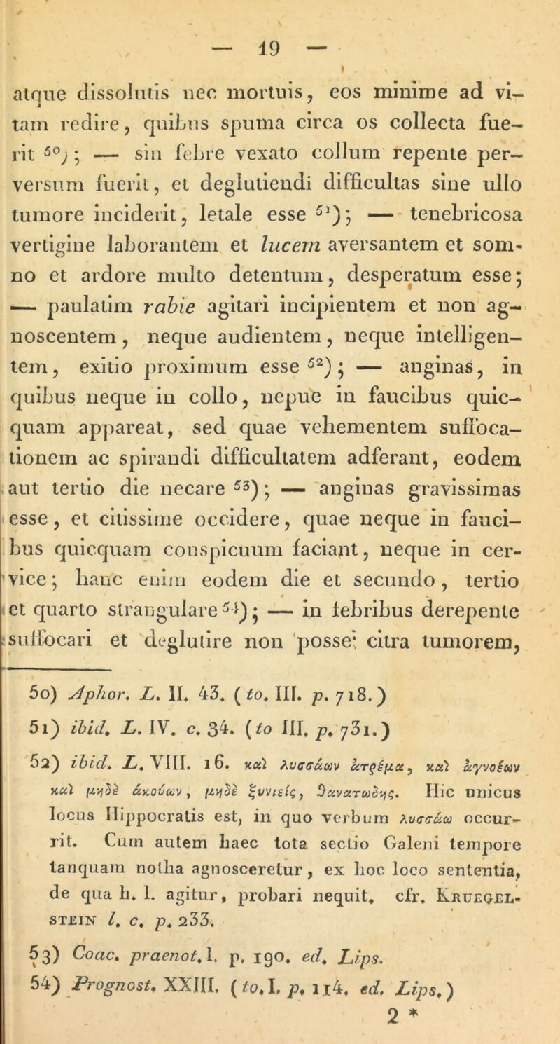 I ainiie dissolutis uec mortuis, eos minime ad vi- tam redire, quibus spuma circa os collecta fue- rit ; — sin febre vexato collum repente per- versum fuerit, et degluiiendi difficultas sine ullo tumore inciderit, letale esse tenebricosa vertigine laborantem et lucem aversantem et som- no et ardore multo detentum, desperatum esse 5 — paulatim rabie agitari incipientem et non ag- noscentem , neque audientem, neque intelligen- lem, exitio proximum esse ; — anginas, in quibus neque in collo, nepue in faucibus quic- ' quam appareat, sed quae vehementem suffoca- tionem ac spirandi difficultatem adferaut, eodem ^aut tertio die necare • — 'anginas gravissimas t esse, et citissime occidere, quae neque in fauci- bus quicquam conspicuum faciant, neque in cer- 'vice; hanc enim eodem die et secundo, tertio let quarto strangulare^^)* — in fehribus derepente ' fsuflbcari et deglulire non 'posse* citra tumorem, 50) Jplior, L. II. 43. ( io, III. p. 718.) 51) ihiih L. IV. c. 34. (io III, p. 73i.) 5a) ihidt VIII. 16. %oil ^vacauv Koi ayvoiuv K«» &KOV00V y ^vvtsig, ^uvxTud-rig. Hic unicus locua Hippocratis est, in quo verbum ^vccuu occur- rit. Curii autem haec tota, sectio Galeni tempore lanquarn nollia agnosceretur, ex lioc loco sententia, de qua li. 1. agitur, probari nequit, cfr. Krueoel- STEIN /. o. p. 233. / f 53) Coae, praenotyl, p. 190. ed, Lips. 54) /4'og^nosi. XXIII. (io.L;^, u4. ed, Lips,) 2 *