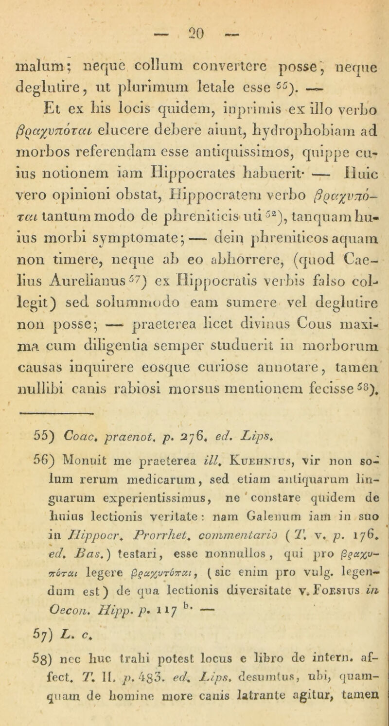 malam; neque collum convertere posse, neque deglulire, ut plurimum letale esse Et ex Ilis locis quidem, inpiimls ex illo verbo ^Qayvnozai elucere debere alunt, bydroplioblam ad morbos referendam esse antiquissimos, quippe cu' ius notionem iam Hippocrates habuerit' -p- Huic vero opinioni obstat, Hippocratem verbo jSQcryvTio- rea tantummodo de phrenitlcls-utitanquamhu- ius morhi symptomate;— dem phreniticos aquam non timere, neque ab eo abhorrere, (quod Cae- lius Aurelianus ex Hippocratis veibis falso col- legit) sed solummodo eam sumere vel deglutlre non posse; — praeterea licet divinus Cous maxi- ma cum diligentia semper studuerit in morborum causas inquirere eosque curiose annotare, tamen' nullibi canis rabiosi morsus mentionem fecisse 55) Coae» praenot, p. 2^6^ ed. Lips^ 56) Monuit me praeterea ilU Kuehnius, vir non so- lum rerum medicarum, sed etiam antiquarum lin- guarum experientissimus, ne ' constare quidem de linius lectionis veritate; nam Galenum iam in suo in Ilippoci\ Prorrhet^ commentario {T. v, p. 176* % ed, Pas,) testari, esse nonnullos, qui pro ^qu%v- noTCii legere ^qu.%vr'o7tcu, (sic enim pro vulg. legen- dum est) de qua lectionis diversitate v»For.sius in Oecon. Hipp. p» 117 — 67) L. c, 5s) ncc liuc Iralii potest locus e libro de intern. af- fect. T. II. 7>. 4s3. ed, lAps, desuintus, ubi, quam- quam de homine more canis latrante agitur, tamen