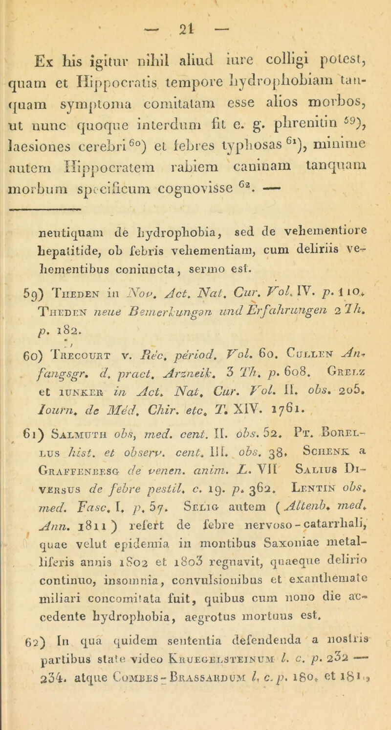 Ex his igitur iiilill aliud iure colligi potest, quam et Hippocratis tempore hydropliohiam tau- (jLiam symptouia comitatam esse alios morbos, ut iiuuc quoque interdum Iit e. g. plirenitiu laesiones cerebri et febres typliosas minime autem Hippocratem rabiem caninam tanquam morbum specificum cognovisse — neutiquam de Lydropliobia, sed de veliementiore Lepalitide, ol> febris veliementiani, cum deliriis ve- Iiementibus coniuncta, sermo est. 69) Tiieden in Nou. Act, Nat. Cur. Vol.W. p. 110» Theden neue Bemerl:ungdn iind Erfahrungen i1h. p. 182. 60) Thecouet V. Rec, period. Vol. 60. Cuelen A tu fangsgr, d, pract, Arzneik. 3 Th. p> 608. Greez et lUNKEii i/i Act. Nat, Cur. NoL Ib ohs. 2o5, lourn. de 3Ied, Chir. ete, T, XIV. 1761. , 61) Salmutu ohs^ med. cent. II. ohs. 52.. Pt. Boree- Lus hist. et ohseru. cent. lil. ohs. 38. Sciienk. a Graffeneesg- de venen. anim. L. Vll Salius Di- versus de fehre pestil, c. 19. p. 362, Lentin ohs. med. Fasc.l, p,5j. Selig- autem {^Attenh^ med. Ann. 1811) refert de febre uervoso - catarrliali, quae vclut epidemia in montibus Saxoiiiae metal- liferis annis 1S02 et i8o3 regnavit, quaeque delirio continuo, insomnia, convulsionibus et exanlliemato miliari concomitata fuit, quibus cum nono die ac- cedente hydrophobia, aegrotus mortuus est. 62) In qua quidem sententia defendenda a noslris partibus state video Kruegelsteinum l. c. p. 2^2 — 234. atque Comees-Brassardum l, c.p, i8o» et iB*-,