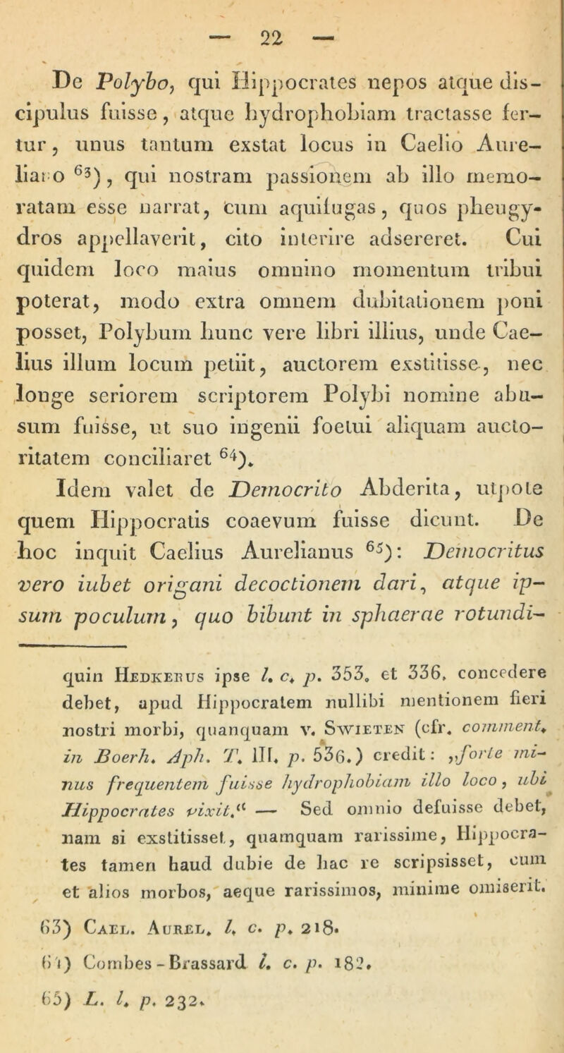 De Polyhoj qui Hippocraies nepos atque dis- cipulus fuisse, atque hydrophoLlam tractasse fer- tur , unus tantum exstat locus in Caelio Aure- lia ! 0 cpl nostram passionem aL illo memo- ratam esse narrat, Cum aquifugas, quos pheugy- dros appellaverit, cito interire adsereret. Cui quidem loco maius omnino momentum tribui poterat, modo extra omnem dubitationem poni posset, Polybum bunc vere libri illius, unde Cae- lius illum locum petiit, auctorem exstitisse, nec longe seriorem scriptorem Polybi nomine abu- sum fuisse, ut suo ingenii foetui aliquam aucto- ritatem conciliaret Idem valet de Democrito Abderita, utj)Ote quem Hippocratis coaevum fuisse dicunt. De hoc inquit Caelius Aurelianus Democritus vero iuhet origani decoctionem dari^ atque ip- sum poculum, quo hihunt in sphaerae rotundi- cjuin Hedkehus ipse l, c* p. 353, et 336, concedere debet, apud Hippocratem nullibi mentionem fieri nostri morbi, fjuanquam v. Swieten (cfr. commenta in BoerJi, Aph. 7'. ilf. p> 536.) credit: ^^forle ini-^ Tius frequentem fuisae liydropliohiain illo loco, uhi^ Hippocrates vixit,— Sed omnio defuisse debet, nam si exstitisset, quamquam rarissime, Hippocra- tes tamen haud dubie de hac re scripsisset, cum et alios morbos, aeque rarissimos, minime omiserit. » 63) Caeu. Auree, /. c. p. 218* ()'i) Cornbes - Brassard 4 c. p. iS'2* 65) L. /, p, 232.