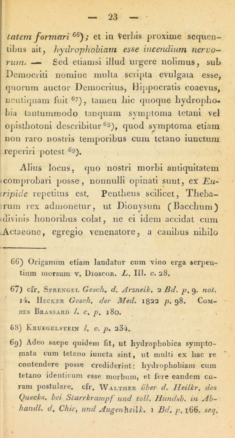 tatem formari ; et in terLis proxime seqiien- ilbus ait, hydrophobiam esse incendium nervo- rum. —- Sccl etiamsi iJiud urgere nolimus, sub Demociid nomine multa scripta evulgata esse, cjiioruin auctor Democritus, Hippocratis coaevus, ucutlcpiam fuit tamen iiic quoque hydropho- bia lauiuminodo, lauquam symptoma tetani vel opisthotoni describitur quod symptoma etiam non raro nostris temporibus cum tetano iunctum irepcriri 'potest ®9), I Alius locus, quo nostri morbi antiquitatem «conqtrohari posse, nonnulli opinati sunt, ex jEw* .ripide repetitus est. Pentheus scilicet, Theba- irum rex admonetur, ut Dionysum (Bacchum) 'divinis honoribus colat, ne ei idem accidat cum .Actaeone, egregio venenatore, a canibus nihilo 66) Origarmm etiam laudatur cum vino erga fterpen- tinm morsum v, Dioscor. JL, III. c. 28» 67) cfr. Sprenoel Gesch^ d, Arzneik» 2 Bd. p, 9. noi, i4, IIecker Gesch, der Med. 1822 p, 98, Com- REs Brassard L c, p. i8o, _ % 68) Kruegelstein l, c. p. 234, 69) Adeo saepe quidem fit, ut hydropliobica sympto- mata cum tetano iuncla sint, ut multi ex liac re contendere posse crediderint: hydropliobiam cum tetano identicum esse morbum, et fere eandem cu- ram postulare, cfr, Waether iiher d. Ileilkr, des Qiiecks. bei Slarrkrampf' nnd toll, Hiindsb. in Ab- liandl. dt Chl]\ und Augen}icilk, 1 p,i66. secp
