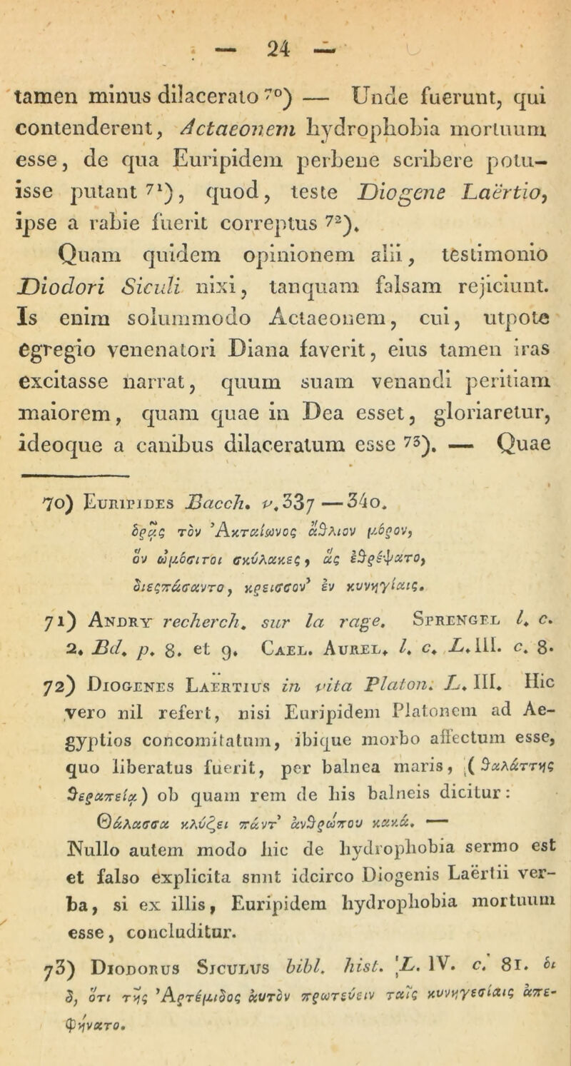 'tamen minus dilacerato — Unde fuerunt, qui contenderent, /Actaeonem liydropIioLia mortuum esse, de qua Euripidem perLene scribere potu- isse putant 71) j quod, teste Diogene Laertio, ipse a rabie fuerit correptus 7^)^ Quam quidem opinionem alii, testimonio Diodori Siculi nixi, tanquam falsam rejiciunt. Is enim solummodo Actaeonem, cui, utpotc egregio venenatori Diana faverit, eius tamen iras excitasse narrat, quum suam venandi peritiam maiorem, quam quae in Dea esset, gloriaretur, ideoque a canibus dilaceratum esse 73), — Quae I 70) Euripides JBacch, #^«33/—34o. Tov ’Ay.TCiimo(; {y-^gov, ov ctiiMociToi CKV^.ay.£i, UQ Si£t;'^afftxvro, Kgsiffcov* h KW^yiatq, 71) Andry recherch, sur la rage. Sprengel /* <?. 2* Bch p* 8. «it 9» Cael. Aurel. /. g.,X.111. c. 8* 72) Diogenes Laertius in vita Platon: A. III. Hic ,vero uil refert, nisi Euripidem Platonem ad Ae- gyptios concomitatum, ibique morbo allectum esse, quo liberatus fuerit, per balnea maris, ( 5«A^$TTi}e ^egciTTslx) ob quam rem de liis balneis dicitur: y.^v^si yay.a, — 3^^ullo autem modo hic de liydropliobia sermo est et falso explicita snnt idcirco Diogenis Laertii ver- ba, si ex illis, Euripidem liydroj)liobia mortuum esse, concluditur. 78) Diodorus Siculus hihl. hist. \L. IV. c, 81. 5, ort *AgrigiSoi; kurhv Trgwrsvuv tcc7q yvvyiyeaiaig ocTre- (pfivXTO.