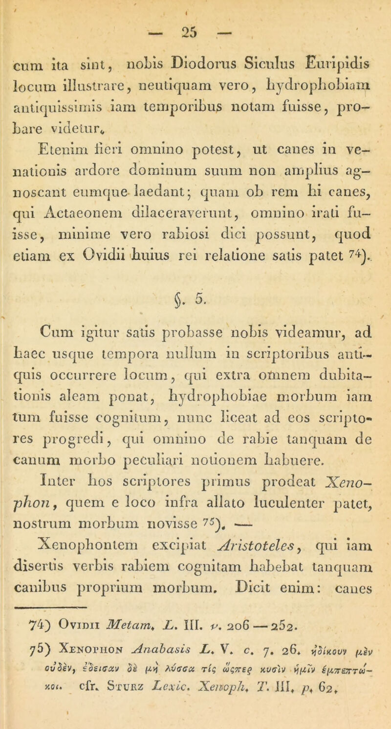 cum ita sint, nobis Diodorus Siculus Euripidis locum illustrare, neutiquam vero, liydroplioLiani antiquissimis iam temporibus notam fuisse, pro- bare videiur<, Etenim licri omnino potest, ut canes in ve- nationis ardore dominum suum non amplius ag- noscant eumque laedant- quam ob rem lii canes, qui Actaeonem dilaceraverunt, omnino irati fu- isse, minime vero rabiosi dici possunt, quod etiam ex Ovidii 'buius rei relatione satis patet ^ . §• 5. Cum igitur satis probasse nobis videamur, ad baec usque tempora nullum in scriptoribus antb- quis occurrere locum, qui extra omnem dubita- tionis aleam ponat, hydrophobiae morbum iam tum fuisse cognitum, nunc liceat ad eos scripto- res progredi, qui omnino de rabie tanquam de canum morbo peculiari notionem habuere. Inter hos scriptores primus prodeat Xeiio- phoiif quem e loco infra allato luculenter patet, nostrum morbum novisse 75^^ .— Xenophontem excipiat Aristoteles ^ cpii iam disertis verbis rabiem cognitam habebat tanquam canibus proprium morbum. Dicit enim: canes 74) Ovidii Metam^ L. III. 206—262. 76) XENOniON Anahasis X* V, c. 7. 26* j^SUovv (msv ovBeVf sBsicav Aiaca, riq uqTteq xwffiv vnu^ xot. cfu Stuez Lexic. Xeivoph, T. Jll, G2,