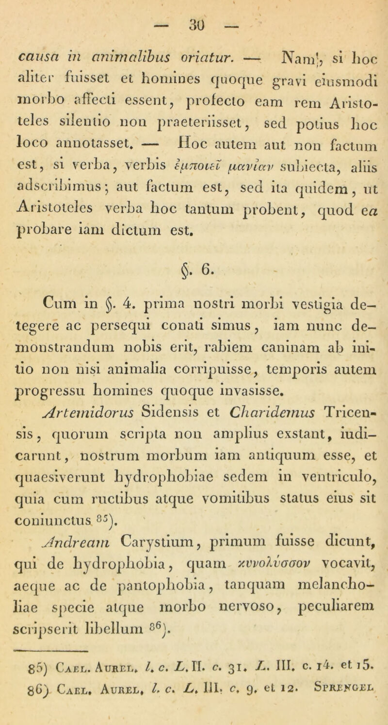 causa in animalibus oriatur. — Nam;? si Jioc aliiei* fuisset et homines quoque gravi eiusmodi inorho affecti essent, profecto eam rem Aristo- teles silentio non praeteriisset, sed potius hoc loco annotasset. — Hoc autem aut non factum est, si verba, verbis ifiTiout fiaviav sul^iecta, aliis adseribimus •, aut factum est, sed ita quidem, ut Aiislotelcs verba hoc tantum probent, quod ea probare iam dictum est, §. 6. Cum in 5. 4. prima nostri morbi vestigia de- tegere ac persequi conati simus, iam nunc de- monstrandum nobis erit, rabiem caninam ab ini- tio non nisi animalia corripuisse, temporis autem progressu homines quoque invasisse. Artemidorus Sidensis et Charideinus Trlcen- sls, quorum scripta non amplius exstant, iudi- carunt, nostrum morbum iam antiquum esse, et quaesiverunt hydrophobiae sedem in ventriculo, quia cum ructibus atque vomitibus status eius sit coniunctus Andream Carystium, primum fuisse dicunt, qui de hydrophobia, quam y.vvolvoaov vocavit, aeque ac de pantophobia, lanquam melancho- liae specie atque morbo nervoso, peculiarem scripserit libellum 85) Caej.. Auret,* /. c. L,\L c. 31, L. III. c. i4. et i5. Cael. Aurel, l. c. A» 111? c, 9, et 12. Sprefgel