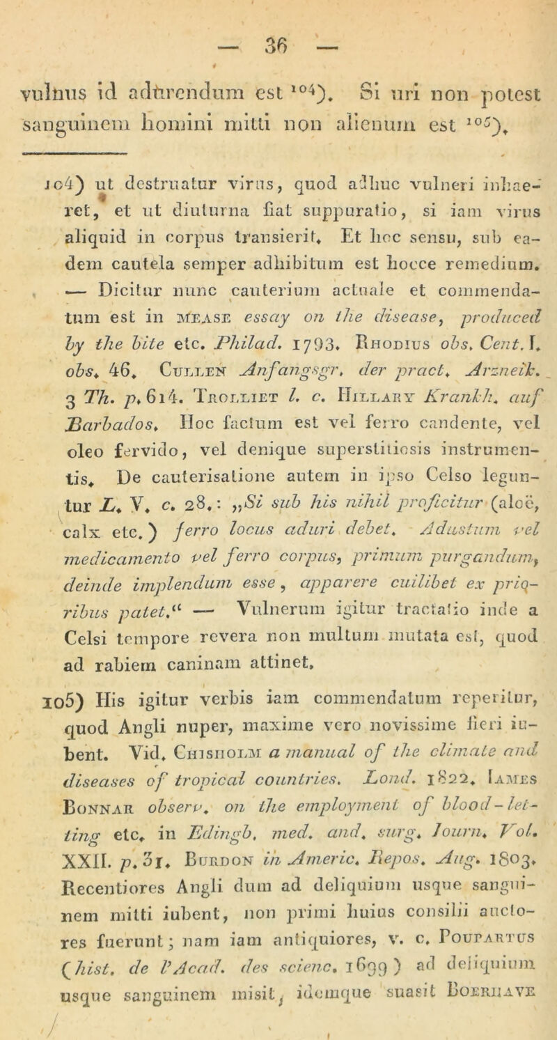 vulnvis id adtircndum est Si nrl non potest sanguinem lioiuini mitti non alienum est ic^i) ut destruatur virns, quod a-uliuc vulneri inliae- ret, et ut diuturna fiat suppuratio, si iam virus , aliquid in corpus transierit* Et lioc sensu, sub ea- dem cautela semper adhibitum est liocce remedium. , — Dicitur nunc cauterium aetnaie et commenda- tum est in mease essay Ofi tlie disease, produced hy tlie hite etc. Philad. 1'jd'd* Rhodius ohs, CentA» obs* 46. CuLLEN ^nfajigfigr, der pract^ ^rzneik, 3 Th. p>*6i4. TnorxiET l. c. Hileary Kranklu auf Parhados, Hoc facium est vel ferro candente, vel oleo fervido, vel denique supersliiiosis instrumen- tis. De cauterisatione autem in ipso Celso legun- tur L*. V. c, 28.; jjiS/ sub his nihil proficitur (aloe, calx etc.) ferro locus aduri debete Adustum i'el medicamento pel feiTO corpus, primum purgandum, deinde implendum esse, apparere cuilibet ex priq- ribus patetA — Vulnerum igitur tractatio inde a Celsi tempore revera non multum mutata est, quod ad rabiem caninam attinet, Io5) His igitur verbis iam commendatum reperitur, quod Angli nuper, maxime vero novissime Jieri iu- bent. Vid. Chisiioem a manual of ihe climate and diseases of tropical countries. Lond. 1822. 1 a:\ies Bonnar obseru, on the employment of blood-let- iing etc. in Edingb, med. and, surg, Journ, T'ol. XXII. p. or. Burdon ih Americ. liepos, Aiig. 1803* Recentiores Angli dum ad deliquium usque sangui- nem mitti iubent, non primi huius consilii ancio- res fuerunt; nam iam antiquiores, v. c, Poupartus (^Jiist, de VAcad. des 1639 ) ad deliquium usque sanguinem misit^ iuomque suasit Loeriiave ./