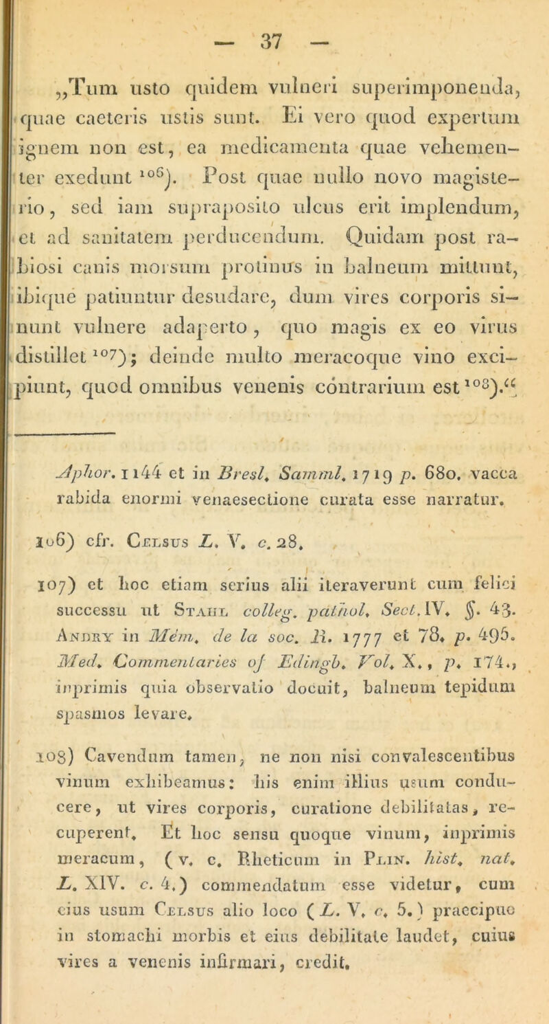 „Tum usto quidem vulneii superimponenda, quae caetcris ustis sunt. Ei vero quod expertum ignem non est, ea medicamenta quae vcliemen- ter exedunt • Post quae nullo novo magisie- rio, sed lam supraposito ulcus erit implendum, et ad sanitatem perducendum. Quidam post ra- biosi canis morsum protinus in balneum mittunt, ibiquc patiuntur desudare, dum vires corporis si- nunt vulnere adaperto, quo magis ex eo virus distlllet ; deinde multo meracoque vino exci- ])iunt, quod omnibus venenis contrarium jlpUor.wk^k et in Bresl^ Samml. 1719 p. 680. vacca rabida enornii yenaeseclione curata esse narratur, lu6) cfr. Celsus L, V, c. 28, 107) et lioc etiam serius alii iteraverunt cura felici successu ut Staul colleg, pai/iul, Sect.lM* 4:3- Anj)ry in Mem, de la soc. ii. 1777 ct 78, p. 49b. ISded^ Oom-meniaries oj Edingh» p, l74., iuprimis qxiia observatio ' docuit, balneum tepidum spasmos levare, 103) Cavendum tamen, ne non nisi convalescentibus vinum exliibearnus: his enim illius usum condu- cere, ut vires corporis, curatione debilitatas, rc- ' caperent, Et lioc sensu quoque vinum, iuprimis meracum, (v, c. Bheticum in Plin. hist^ nat» L. XIV. c. 4.) commendatum esse videtur, cum cius usum Celsus alio loco ( L. V, c, 5.} praecipuo iu slomaclii morbis et eius debilitate laudet, cuius vires a venenis infirmari, credit.
