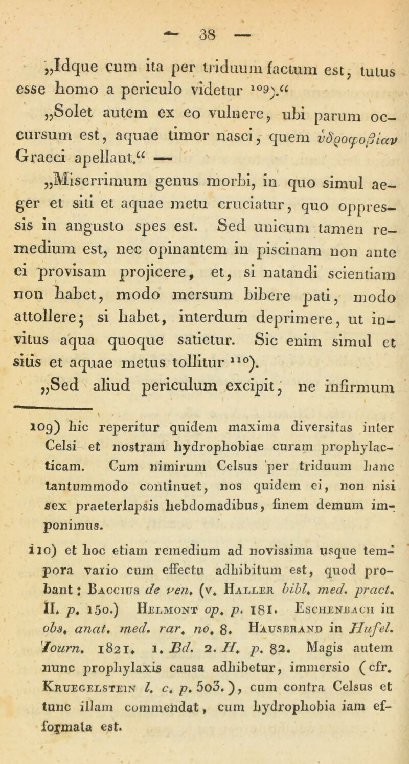 jjidqae cum ita per ti icluuiii facium tutus esse homo a periculo videtur „Solei autem ex eo vuluere, ubi parum oc- cursum est, aquae timor nasci, quem vdQocpoiSiav Graeci apellaut.“ — ' ' jjMiserriinum genus morbi, in quo simul ae- ger et siti et aquae metu cruciatur, quo oppres- sis in angusto spes est. Sed unicum tamen re- medium est, nec opinantem in piscinam non ante ei provisam projicere, et, si natandi scientiam non habet, modo mersum bibere pati, modo attollere; si habet, interdum deprimere, ut in- vitus aqua quoque salietur. Sic enim simul et sitis et aquae metus tollitur „Sed aliud periculum excipit^ ne infirmum > I ^ * 109) Lic reperitur quidem maxima diversitas inter Celsi et nostram hydrophobiae curam propliylac- ticam. Cum nimirum Celsus 'per triduum hanc tantummodo continuet, nos quidem ei, non nisi flex praeterlapsis hebdomadibus, finem demum im- ponimus. i 10) et hoc etiam remedium ad novissima usque tem- pora vario cum elFectu adhibitum est, quod pro- bant J Baccius de pen» (v, Haller hihh ined. pract» il* p, 150.) Helmont op, p. i8I* Eschenrach in ohs^ anat. ined, rar, no^ 8* Hausbrand in Jliifel. 'lourn» i82I* 1. Bd. 2. p. 82. Magis autem nunc prophylaxis causa adhibetur, immersio (cfr, Kruegeestein l. c« p. 5o3. ), cum contra Celsus et tunc illam commendat, cura hydrophobia iara ef- foipmala est.