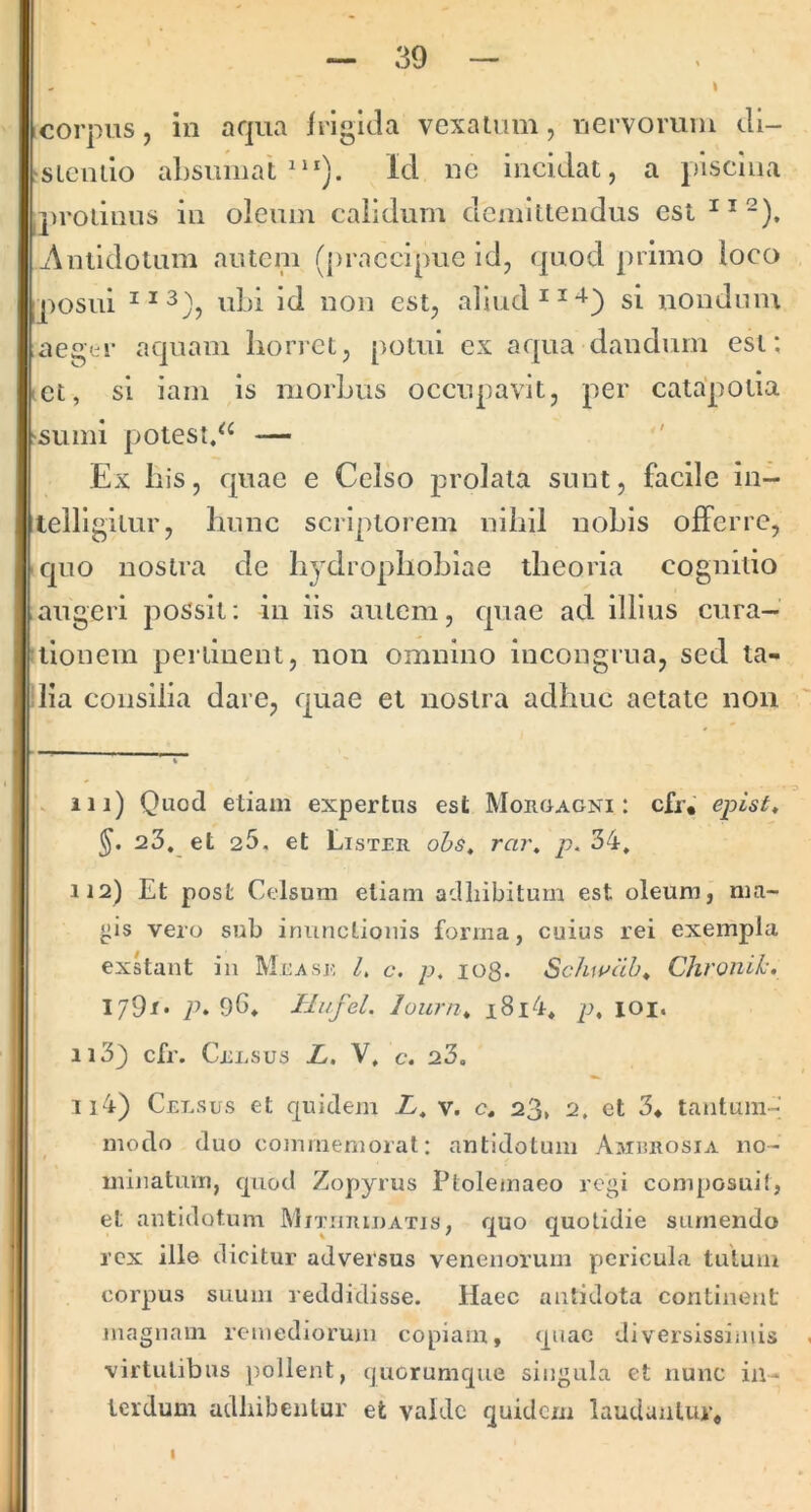 I corpus, in aqua irigida vcxalum, nervorum di- sLcndo aLsumat Id nc incidat, a piscina q)roLinus in oleum calidum demlllendus est ^Antidotum autcni (praecipue id, (|uod j)rimo loco posui ubi Id non est, almd^^^) si nondum aegtr aquam horret, potui ex aqua dandum est; et, si iam is morbus occupavit, per catapotia sumi potest/^ — ' Ex his, quae e Celso prolata sunt, facile in- teiligilur, hunc scriptorem nihil nobis offerre, quo nostra de hydrophobiae theoria cognitio augeri possit; in iis autem, quae ad illius cura- tionem pertinent, non omnino incongrua, sed ta- lia consilia dare, quae et nostra adhuc aetate noii . iii) Quod etiam expertus est Morgagni: cfr.' e^ist, 23. et 25, et Lister ohs, rai\ p. 34. 112) Et post Celsum etiam adhibitum est oleum, nia- yis vero sub inunctionis forma, cuius rei exempla exhant in Mev\se L c. p, io8. Schwab^ Chronii-. I79i* p. 96. Tli/fel. lourn. i8i4. p^ loi. 113) cfr. Celsus L, V, c. 23. I ll4) Celsus et quidem L, v. c. 23, 2, et 3* tantum- modo duo commemorat: antidotum Amhrosia no- minatum, quod Zopyrus Ptolemaeo regi composuit, et antidotum Mitiiriuatis, quo quotidie sumendo rex ille dicitur adversus venenorum pericula tutum corpus suum leddidisse. Haec antidota continent magnam remediorujn copiam, quae diversissimis virtutibus pollent, quorumque singula et nunc in- terdum adhibentur et valde quidem laudantur.