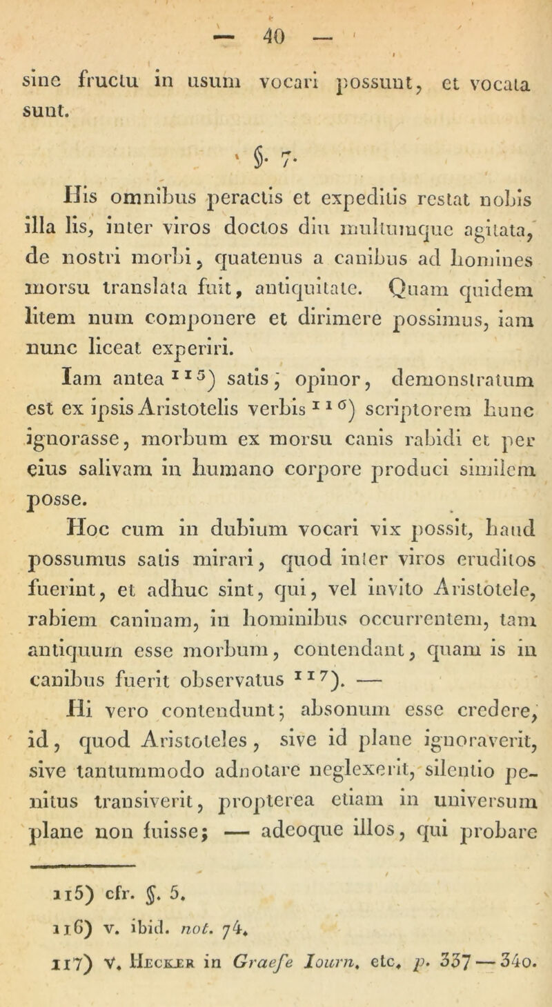\ sine fruclu in nsum sunt. vocari possunt, et vocaia IJis omnibus peractis et expeditis restat nobis illa lis, inter viros doctos diu inullumcjuc agitata/ de nostri morbi, quatenus a canibus ad boniines morsu translata fuit, antiquitate. Quam quidem litem num componere et dirimere possimus, iam nunc liceat experiri. Iam antea satis,' opinor, demonstratum est ex ipsis Aristotelis verbis scriptorem bunc ignorasse, morbum ex morsu canis rabidi et per eius salivam in humano corpore produci similem posse. Hoc cum in dubium vocari vix possit, baud possumus salis mirari, quod inler viros eruditos fuerint, et adhuc sint, qui, vel invito Aristotele, rabiem caninam, in hominibus occurrentem, tam antiquum esse morbum, contendant, quam is in canibus fuerit observatus — Hi vero contendunt; absonum esse credere, id, quod Aristoteles, sive id plane ignoraverit, sive tantummodo adnotare neglexerIt,'silentio pe- nitus transiverit, propterea etiam in universum 'plane non fuisse; — adeoque illos, qui j^robare 115) cfr. J. 5. 116) V. ibici, not. 74* IIT) V« Ueckjer in Graefe loicrn, ete, p. 557—-34o.