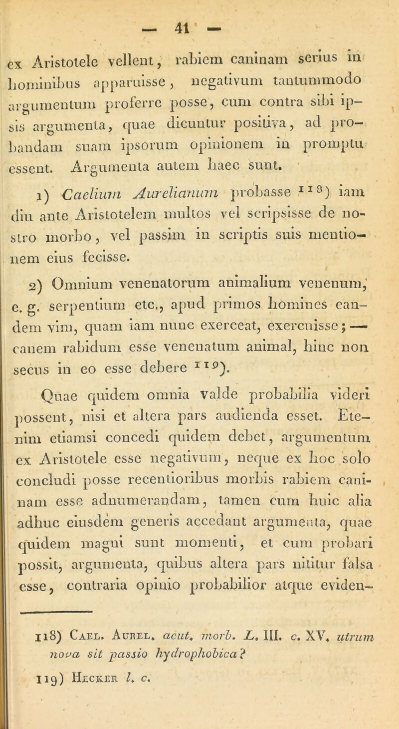 41* — ex Aristotele vellent, rabiem caninam serius m lioinlnlbus apparuisse, negativum tantummodo argumentum proferre posse, cum contra sibi ip- sis argumenta, ([uae dicuntur positiva, ad jiro- bandam suam ipsorum opinionem in promptu essent. Argumenta autem baec sunt. i) Caelium AureliaJium probasse diu ante x\ristotelem multos vel scripsisse de no- stro morbo, vel passim in scriptis suis mentio- nem eius fecisse. 2) Omnium venenatorum animalium venenum,’ e. g. serpentium etc., apud primos homines ean- dem vim, quam iam nunc exerceat, exercuisse; — canem rabidum esse venenatum animal, hinc non secus in eo esse debere Quae quidem omnia valde probabilia videri possent, nisi et altera pars audienda esset. Ete- nim etiamsi concedi quidem debet, argumentum ex Aristotele esse negativum, neque ex hoc solo concludi posse recentioribus morbis rabiem cani- nam esse aduumerandam, tamen cum huic alia adhuc eiusdem generis accedant argumenta, rpiae quidem magni sunt momenti, et cum probari possit, argumenta, quibus altera pars nititur falsa esse, contraria opinio probabilior atque eviden- 118) Cael. Aueel. acut^ movh. Z. III. c. XV. uiritm noua sit passio hydrophobicai^ 119) Hecrer /♦ c.