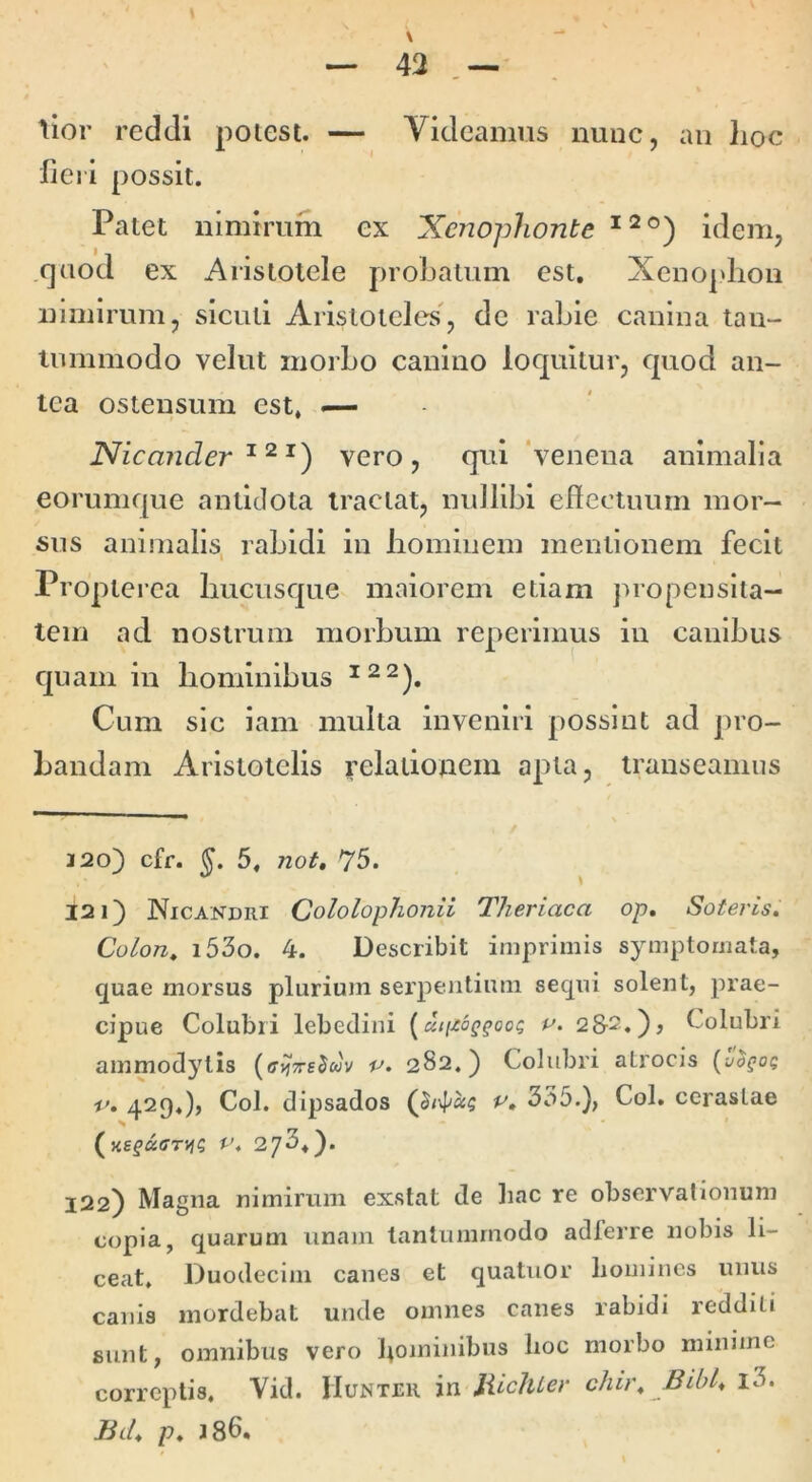 lior reddi poiest. — Videamus nunc, an lioc liei i possit. Patet nimirum ex Xenophonte idem, fjuod ex Aristotele probatum est, Xeno|>liou nimirum, siculi Aristoteles, de rabie canina tan- inmmodo velut morbo canino loquitur, quod an- tea ostensum est, — Nicander vero, qui ‘venena animalia eorumqne antidota tractat, nullibi ellectuum mor- sus animalis, rabidi in liominem mentionem fecit Proplerea hucusque maiorem etiam propenslta- tem ad nostrum morbum reperimus in canibus quam in hominibus Cum sic lam multa inveniri possint ad pro- Landam Aristotelis relationem apta, transeamus 220) cfr. 5, not, 75. ^ \ 121) Nicandri Cololophonii Theriaca op. Soteris. Colon^ i53o. 4. Describit imprimis symptomata, quae morsus plurium serpentium sequi solent, prae- cipue Colubri lebedini [uiizoQgoo^ p. 2&2.), Colubri ammodytis p» 282.) Colubri atrocis (-jo^oq p. 429«), Coi. dipsados 335.), Coi. cerastae P. 273,). 122) Magna nimirum exstat de liac re observationum copia, quarum unam tantummodo adferre nobis li- ceat, Duodecim canes et quatuor homines unus canis mordebat unde omnes canes rabidi redditi sunt, omnibus vero l^ominibus lioc morbo minime correptis. Vid. Huntru in liicllLer chir. Bibh l3. Bd. p. J86.