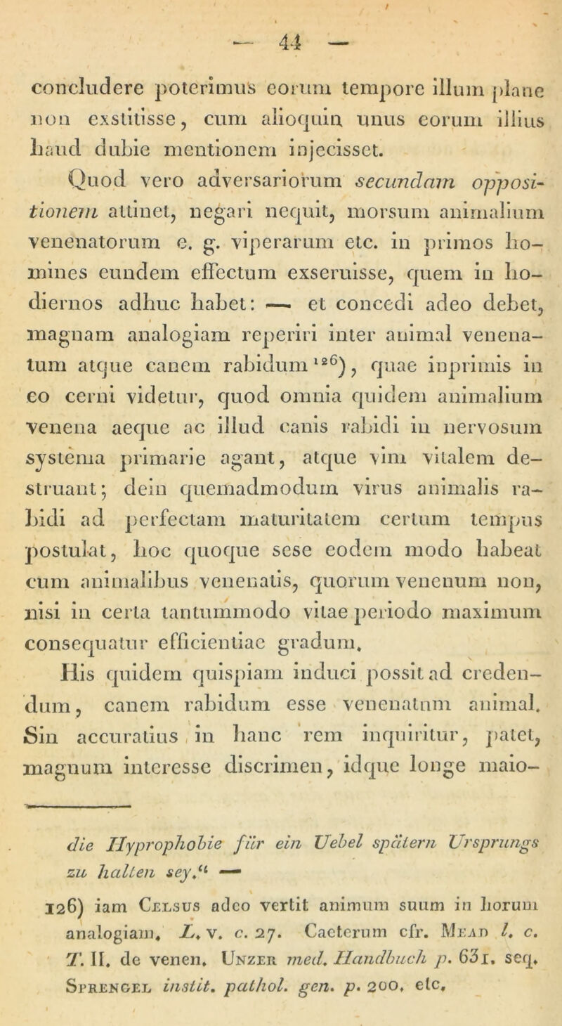 / — 44 — concludere poterimus eorum tempore Illum [)lane iiou exstitisse, cum aiio(|uiu unus eorum Illius Laud dubie mentionem injecisset. Quod vero adversariorum secundam opposi- tloneiiL attinet, negari nequit, morsum animalium venenatorum e. g. viperarum etc. in primos ho- mines eundem eflcctum exseruisse, quem iii ho- diernos adhuc hahet: — et concedi adeo debet, magnam analogiam reperiri inter animal venena- tum atque canem rabidumquae iuprimis in eo cerni videtur, quod omnia quidem animalium venena aeque ac illud canis rabidi in nervosum systema primarie agant, atque vim vitalem de- struant; deiu quemadmodum virus animalis ra- ]jidi ad perfectam maturitatem certum tempus postulat, hoc quoque sese eodem modo habeat cum animalibus venenatis, quorum venenum non, nisi in certa tantummodo vitae periodo maximum consequatur efficientiae gradum. Ilis quidem quispiam induci possit ad creden- dum , canem rabidum esse venenatum animal. Sin accuratius, in hanc 'rem inquiritur, palet, magnum interesse discrimen, idque longe maio- die Ilyprophohie filr ein Uebel spdierii Ursprungs zu liaUeii sey.‘^ — 126) iam Celsus adeo vertit animum suum in Lorum analogiam. X. v. c. 27. Cacterum cfr. Mexo l, c, T. II. de venen. Unzer med, Ilandhuch p. 631, serp Sprengel instit. palhol. gen. p. 200, elc.