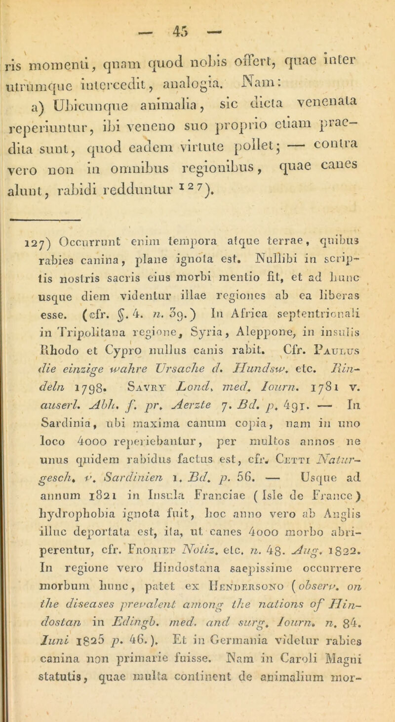 ris momenii, qnam quod nol)is oiFcrt, qnac inler ulruiiique inlcrccditj analogia. JN^ani. a) UJdcmique animalia, sic dicta venenata repelluntur, ibi veneno suo proprio cliam piae— dita sunt, quod eadem virtute pollet; — contra vero non in omnibus regionibus, quae canes alunt, rabidi redduntur ^ ^ 7^^ 127) Occurrunt enim tempora atque terrae, quibus rabies canina, plane ignota est. Nullibi in sc rip- lis nostris sacris eius morbi mentio fit, et ad Imnc usque diem videntur illae regiones ab ca liberas esse. (cfr. ^.4. 3q.) In Africa septentrionali in Tripolitana regione, Syria, Aleppone, in insulis lihodo et Cypro nullus canis rabit. Cfr. Paulus die einzi^e wahre Ursache d. Jrlunchw^ etc. Jiin^ dehz 1798» Savry Lond^ med^ lonrn. 1781 v. aitserl, Ahh, f, pi\ Aerzte 7. Bd. p, dgi. — Iii Sardinia, nbi maxima canum copia, nam in uno loco 4ooo repei iebantur, per multos annos ne unus quidem rabidus factus est, cfr, Cltti Naiur~ gescht V, Sardinlen 1. Bd, p. 56. — Usque ad annum 1821 in Insula Franciae ( Isle de Francc). Lyd ropliobia ignota fuit, lioc anno vero ab Anglis illuc deportata est, ita, ut canes 4ooo morbo abri- perentur, cfr. Frortep Noliz, etc. n. 48. 1822. In regione vero Ilindostana saepissime occurrere morbum Imnc, patet ex Hendf.rsono (obserp. on ilie diseaaes prepalent among ihe nations of IJin~ dostan in Edingh. med. and surg, lonrn, n, 84. luni 1825 p. 46.), Et in Germania videtur rabies canina non primarie fuisse. Nara in Caroli Magni statutis, quae multa continent de animalium mor-