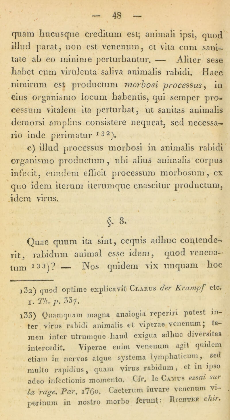 quam Imcusque crcdllum esi; animali ipsi, quod illud parat, non esi venenum, et vita cum sanU tale ab eo minime j)erturbantur. — Aliier sese Labet cum virulenta'saliva animalis rabidi. Ilaec nimirum est productum morbosi processus ^ in eius ojganismo locum liabentis, qui semper pro- cessum vitalem ita perturbat, ut sanitas animalis demorsi amplius consistere nequeat, sed necessa- rio inde perimatur ^32)^ c) illud processus morbosi in animalis rabidi organismo productum, ubi alius animalis corjius infedt, eundem efficit processum morbosum, ex quo idem iterum ilerumque enascitur productum, .idem virus. \ §. 8. Quae quum ita sint, ecquis adbuc contende- rit, rabidum animal esse idem, quod venena-' tum — Nos quidem vix unquam boc I 132) (|ii9cl optime explicavit Clarus der Krampf elc. I. Th. p, 337, 133) Quamquam magna analogia reperiri potest in- ter virus rabidi animalis et viperae venenum; ta- men inter utrumqne liand exigua adhuc diversitas intercedit. Viperae enim venenum agit quidem etiam in nervos atque systema lymphaticum, sed multo rapidius, quam virus rabidum, et in ipso adeo infectionis momento. Cfr. le Camus essai sur la 'rage. Par, i76o. Caeterum iuvare venenum vi- perinum in nostro morbo ferunt: Riciitlr chlr.