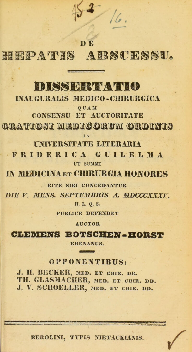 I) E L\AUGURAUS 3IEBICO-CU1RURGICA Q UA M CONSENSU ET AUCTORITATE 1 N UNIVERSITATE LITERARIA FRIDERICA GUILELMA UT SUMMI IN MEOICIIVAet chirurgia HONORES RITE SIBI CONCEDANTUR DTE V. MENS. SEPTEMBRIS A. MDCCCXXXV, H. L. Q. S. PUBLICE DEFENDET AUCTOR CLEZMESNS BOTSCHEN-HOIiST RHENANUS. OPPONENTIBUS: J. II. RECKER, WED. ET cniR, dr. TH. GLASIlACilER, med. et chir. dd. J. V. SCIIOELLER, med. et chir. dd. BEROLIM, TYPIS >TETACKIA.\IS.