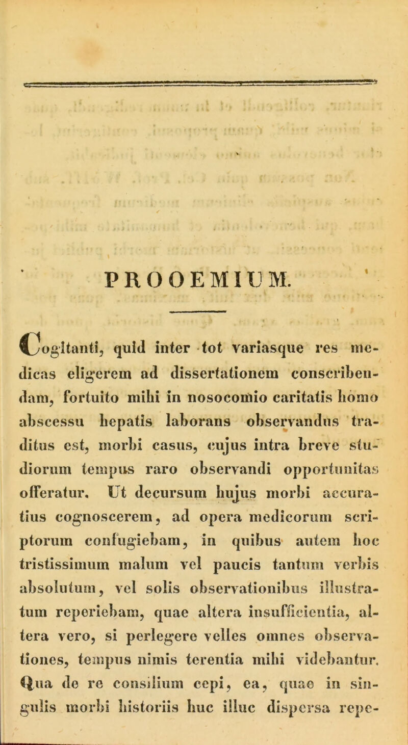PR O OEMIU M. Rogitanti, quid inter tot variasque res me- dicas eligerem ad dissertationem conscriben- dam, fortuito mihi in nosocomio caritatis homo abscessu hepatis laborans observandus tra- ditus est, morbi casus, cujus intra breve stu- diorum tempus raro observandi opportunitas offeratur. Ut decursum hujus morbi accura- tius cognoscerem, ad opera medicorum scri- ptorum confugiebam, in quibus- autem boc tristissimum malum vel paucis tantum vcrliis absolutum, vel solis observationibus illustra- tum reporiebam, quae altera insufficientia, al- tera vero, si perlegere velles omnes observa- tiones, tempus nimis terentia mihi videbantur. Qua de re consilium cepi, ea, quae in sin- gulis morbi historiis huc illuc dispersa repe-
