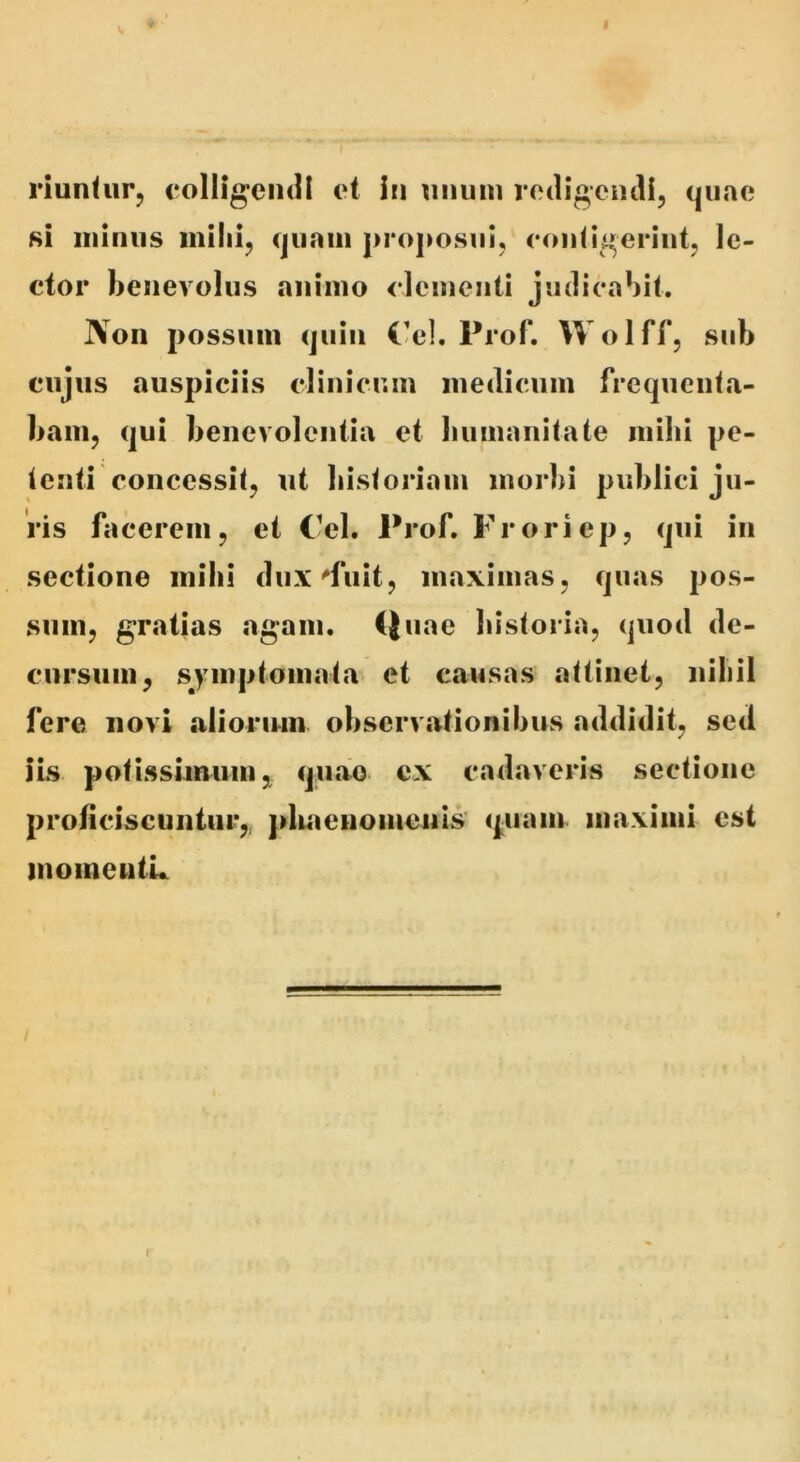 riunhir, colligendi et in unum redigendi, quae 8i minus initii, quam proposui, contigerint, le- ctor benevolus animo elementi judicabit. Non possum quin C-el. Prof. Wolff, sub cujus auspiciis clinicum medicum frequentji- bani, qui benevolentia et bumanitate inibi pe- tenti concessit, ut bistoriam morbi publici ju- ris facerem, et Cei. Prof. Froriep, qui in sectione inibi dux^fuit, maximas, quas pos- sum, gCtatias «agam. Quae bistoria, quod de- cursum, symptomata et causas attinet, uibil fere novi alioriun observiitionibus addidit^ sed ✓ iis potissimum, qiuao ex cadaveris sectione proticiscuntiir, pliaeuomenis (piam maximi est inoineutL f