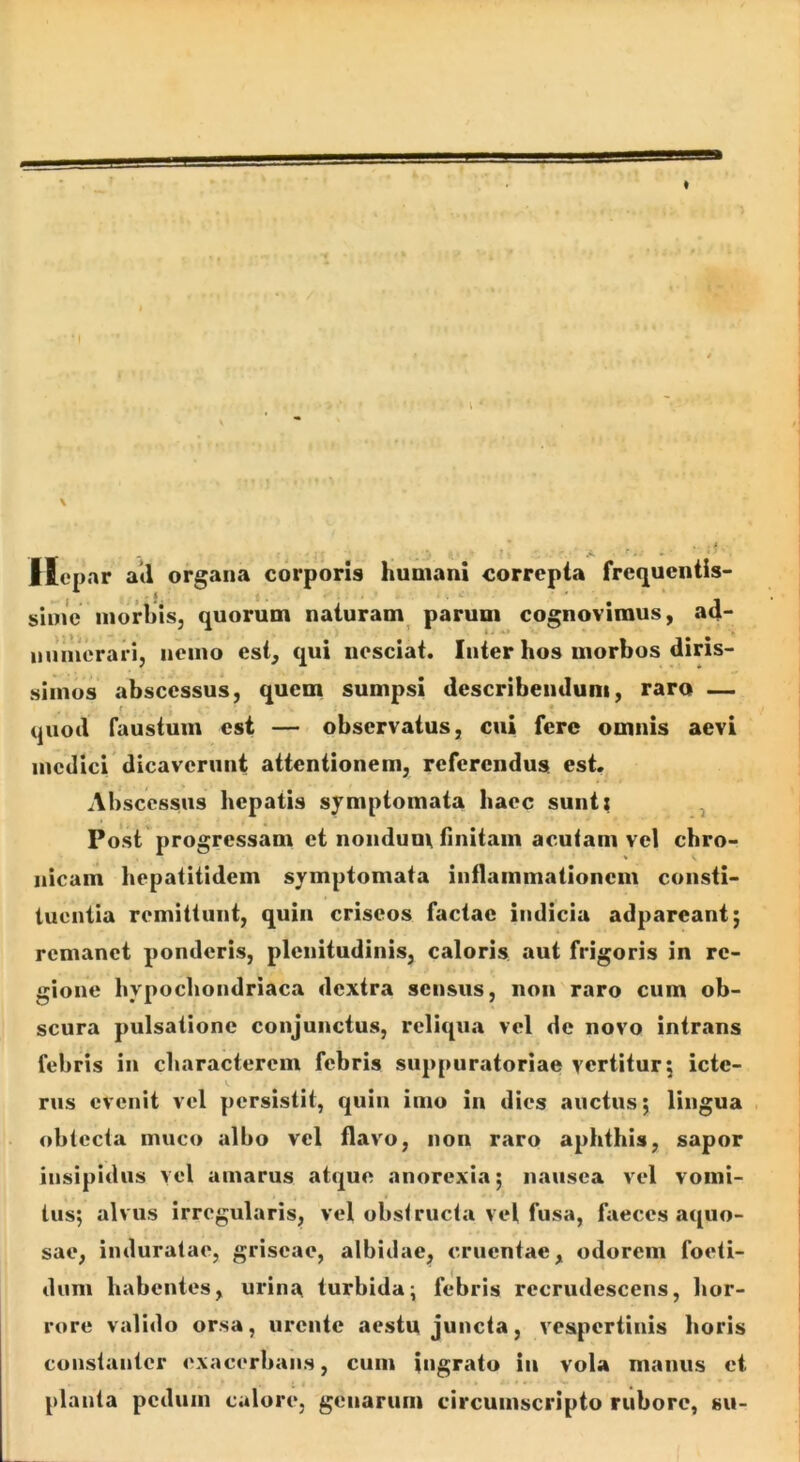 I \ i l .4. '■ . * Hepar atl organa corporis humani correpta fre(juentis- sime morhisj quorum naturam parum cognovimus, ad- immerari, nemo est, qui nesciat. Inter hos morbos diris- simus abscessus, quem sumpsi describendum, raro — t • quod faustum est — observatus, cui fere omnis aevi medici dicaverunt attentionem, referendus, est. Abscessus hepatis symptomata haec sunt; ^ Post progressam et nondum finitam acuiam vel chro- Ilicum hepatitidem symptomata inflammationem consti- tuentia remittunt, quin criseos factae indicia adpareant; remanet ponderis, plenitudinis, caloris aut frigoris in re- gione hypochondriaca dextra sensus, non raro cum ob- scura pulsatione conjunctus, reliqua vel de novo intrans febris in characterem febris suppuratoriae yertiturj icte- rus evenit vel persistit, quin imo in dies auctus; lingua , obtecta muco albo vel flavo, non raro aphthis, sapor insipidus yel amarus atque anorexia; nausea vel vomi- tus; alvus irregularis, vel obstructa vel fusa, faeces aquo- sae, induratae, griseae, albidae, cruentae, odorem foeti- dum habentes, urina turbida; febris recrudescens, hor- rore valido orsa, urente aestu juncta, vespertinis horis constanter exacerbans, cum ingrato in vola manus et plauta pedum calore, genarum circumscripto rubore, su-