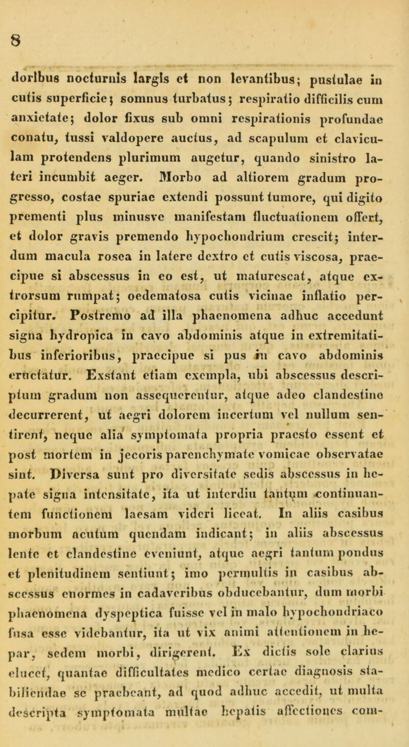 dorlbus nocturnis largis ct non levantibus; pustulae in cutis superficie; somnus turbatus; respiratio difficilis cum anxietate; dolor fixus sub omni respirationis profundae conatu^ tussi valdopere auctus, ad scapulum et clavicu- lam protendens plurimum augetur, quando sinistro la- teri incumbit aeger. Morbo ad altiorem gradum pro- gresso, costae spuriae extendi possunt tumore, qui digito prementi plus minusve manifestam fluctuationem offect, et dolor gravis premendo liypocbondriuni crescit; inter- dum macula rosea in latere dextro et cutis viscosa, prae- cipue si abscessus in eo est, ut maturescat, atque cx- trorsum rumpat; oedematosa cutis vicinae inflatio per- ^ cipitur. Postremo ad illa phaenomena adhuc accedunt signa hydropica in cavo abdominis atque in extremitati- bus inferioribus, praecipue si pus in cavo abdominis eructatur. Exstant etiam exempla, ubi abscessus descri- ptum gradum non assequerentur, atque adeo clandestino decurrerent, ut aegri dolorem incertum vel nullum sen-' tirent, neque alia syinptoinata propria praesto essent et post mortem in jecoris parenchymate vomicae observatae sint. Diversa sunt pro diversitate sedis abscessus in he- pate signa intensitate, ita ut interdiu tantqni continuan- tem functionem laesam videri liceat. In aliis casibus morbum acutum quendam indicant; in aliis abscessus lente ct clandestine eveniunt, atque aegri tantum pondus et plenitudinem sentiunt; imo permultis in casibus ab- scessus enormes in cadaveribus obducebantur, dum morbi phaenomena dyspeptica fuisse vel in malo hypochondriaco fusa esse videbantur, ita ut vix animi attentionem in he- par, sedem morbi, dirigerent. Ex dictis sole clarius elucet, quantae difficultates medico certae diagnosis sta- biliendao sc praebeant, ad quod adhuc accedit, ut multa descripta symptomata multae hepatis affectiones com-