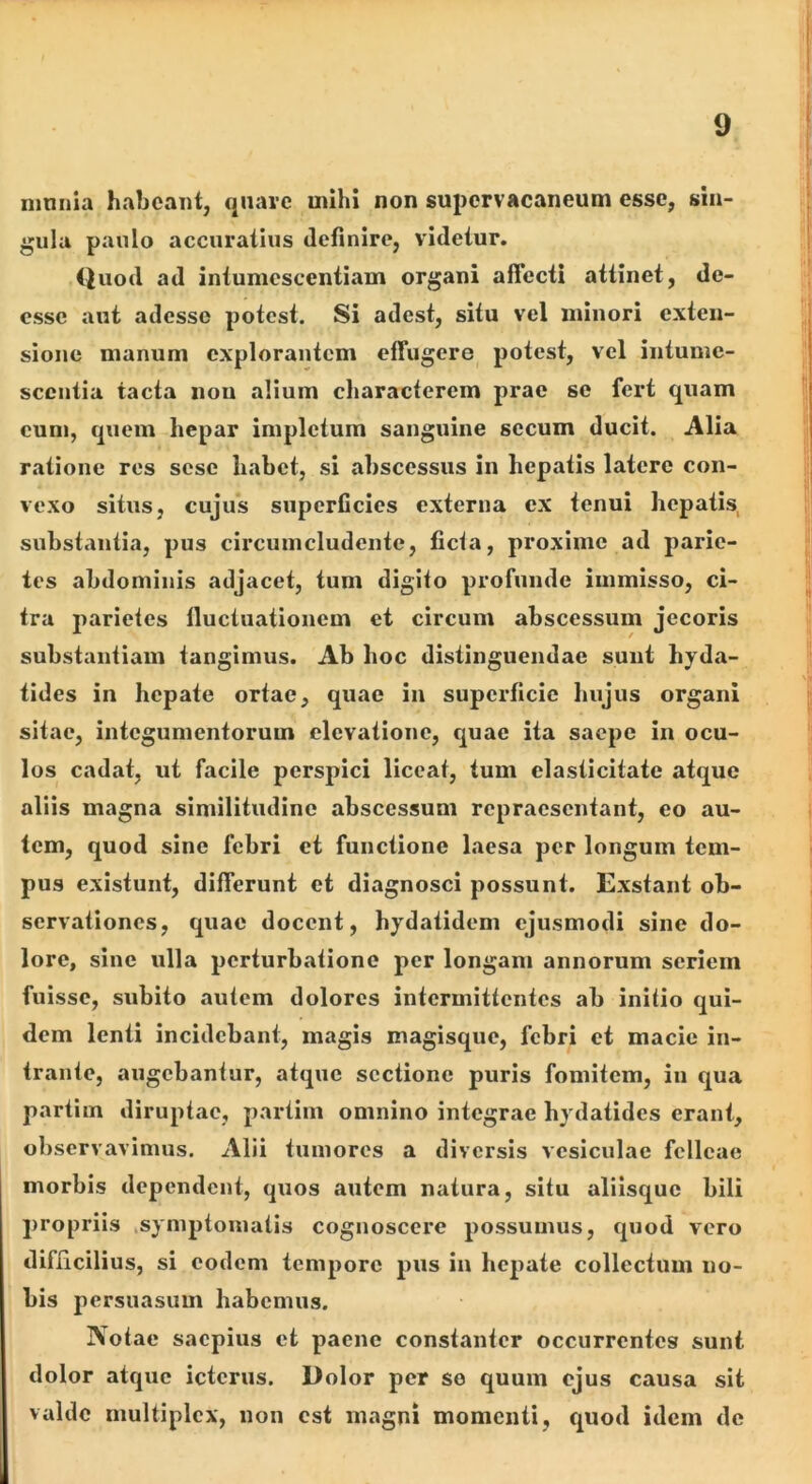 inniiia habeant, qiiave mihi non supervacaneum esse, sin- gula paulo accuratius definire, videtur. Quod ad intumcscentiam organi aflecti attinet, de- esse aut adesse potest. Si adest, situ vel minori exten- sione manum explorantem effugere potest, vel intume- scentia tacta non alium characterem prae se fert quam cum, quem hepar impletum sanguine secum ducit. Alia ratione res sese habet, si abscessus in hepatis latere con- vexo situs, cujifs superficies externa ex tenui hepatis, substantia, pus circumcludente, ficta, proxime ad parie- tes abdominis adjacet, tum digito profunde immisso, ci- tra jiarietes fluctuationem et circum abscessum jecoris substantiam tangimus. Ab hoc distinguendae suiit hyda- tides in hepate ortae, quae in superficie luijus organi sitae, integumentorum elevatione, quae ita saepe in ocu- los cadat, ut facile perspici liceat, tum elasticitate atque aliis magna similitudine abscessum repraesentant, eo au- tem, quod sine febri et functione laesa per longum tem- pus existuiit, differunt et diagnosci possunt. Exstant ob- servationes, quae docent, hydatidem ejusmodi sine do- lore, sine ulla perturbatione per longam annorum seriem fuisse, subito autem dolores intermittentes ab initio qui- dem lenti incidebant, magis magisque, febri et macie in- trante, augebantur, atque sectione puris fomitem, in qua partim diruptae, partim omnino integrae hydatides erant, observavimus. Alii tumores a diversis vesiculae felleae morbis dependent, quos autem natura, situ aliisque bili propriis .symptomatis cognoscere possumus, quod vero difficilius, si eodem tempore pus in hepate collectum no- bis persuasum habemus. Notae saepius et paene constanter occurrentes sunt dolor atque icterus. Dolor per se quum ejus causa sit valde multiplex, non est magni momenti, quod idem de