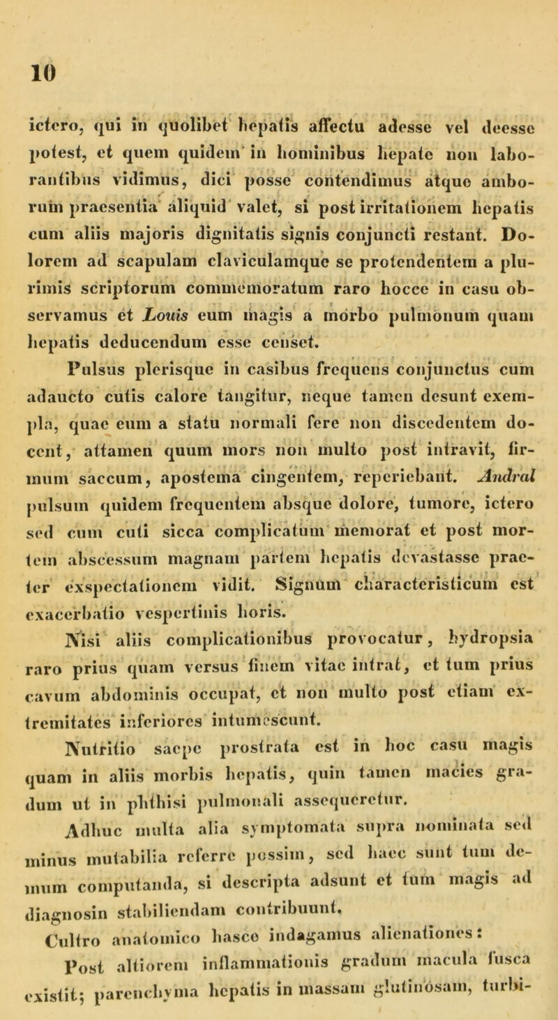 ictero, qui in quolibet' bepatis affectu adesse vel deessc potest, et quem quidem in hominibus hepate non labo- rantibus vidimus, dici posse contendimus atque ambo- rum praesentia'aliquid valet, si post irritationem hepatis cum aliis majoris dignitatis signis conjuncti restant. Do- lorem ad scapulam claviculamquc se protendentem a plu- rimis scriptorum commemoratum raro hocce in casu ob- servamus ct Louis eum magis a morbo pulmonum quam hepatis deducendum esse censet. Pulsus plerisquc in casibus frequens conjunctus cum adaucto cutis calore tangitur, neque tamen desunt exem- pla, quae eum a statu normali fere non discedentem do- cent, attamen quum mors non multo post intravit, fir- mum saccum, apostema cingentem, reperiebant. Andral t pulsum quidem frequentem absque dolore, tumore, ictero sed cum cuti sicca complicatum memorat et post mor- tem abscessum magnam partem hepatis devastasse prae- ter exspectationem vidit. Signum characterislicum est exacerbatio vespertinis horis. Nisi aliis complicationibus provocatur, hydropsia raro prius quam versus‘finem vitae intrat, et tum prius cavum abdominis occupat, ct non multo post etiam ex- tremitates inferiores intumescunt. Nutritio saepe prostrata est in hoc casu magis quam in aliis morbis hepatis, quin tamen maciies gra- dum ut in phthisi pulmonali assequeretur. Adhuc multa alia symptomata supra nominata setl minus mutabilia referre possim, sed haec sunt tum de- mum computanda, si descripta adsunt et tum magis ad diagnosin stabiliendam coiHribuunt. Cultro anatomico hasce indagamus alienationes i Post altioreni inflammationis gradum macula lusca existit; parenchyma hepatis in massam glutinosam, turbi-