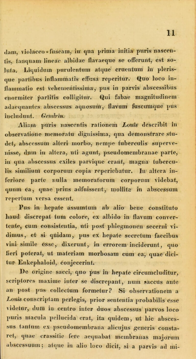«laiii, violaceo-fnscaiUy iir qua prima initia puris nascen- tis, tanquam lineae albidae llavaeque se ofTerunt, est so- luta. Liquidum purulentum atque' cruentum in pleris- que ]>artibus inflammatis’ effusa reperitur. Quo loco in- flaminaiio est vehementissima, pus in parvis abscessibus enormiter partitis colligitur. Qui fabae magnitudinem adaequautes abscessus aquosum, flavum* fuscumque pus includunt. Geiulrm.- / Aliam pnris nascentis rationem Louis describit in observatione memoratu* dignissima, qua demonstrare stu- det, abscessum alteri morbo, nempe tuberculis superve- nisse, dum in altera, uti agunt, pseudomembranae parte, in qua abscessus exiles parvique erant, magna tubercu- lis similium corporum copia- reperiebatur. In* altera in- feriore parte nulla memoratorum corporum videbat, quum ea, quae prius adfuissent, mollita in abscessum repertum versa essent. Pus in hepate assumtum ab alio bene constituto haud discrepat tum colore, ex albido in flavum conver- tente, cum consistentia, uti post phlegmonen secerni vi- dimus,* et si quidam, pus ex hepate secretum faecibus vini'simile esse, dixerunt, in errorem*inciderunt, quo fieri poteratj ut materiam morbosam cum ea; quae dici- tur Enkephaloid, conjecerint. De origine sacci, quo pus in hepate circumcluditur, scriptores maxime inter se discrepant,) num saccUs ante an post pus collectum formetur? Si- observationem a J^onis conscriptam perlegis, prior sententia probabilis esse videtur, dum in centro inter duos abscessus parvos loco puris macula peilucida erat, ita quidem, ut hic absces- sus tanfnm ex-pseudomembrana alicujus generis consta- ret, quae crassitie fere aequabat membranas majorum ubscessuum; atque in alio loco dicit, si a parvis ad mi-