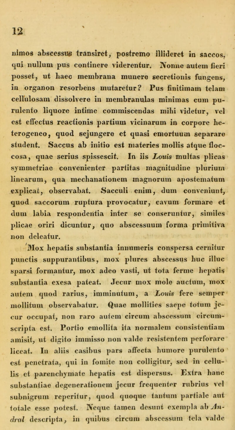 iiimos abscessus transiret, postremo illideret in saccos, qui nullum pus continere viderentur. Nonne autem fieri posset, ut haec membrana munere secretionis fungens, in organon resorbens mutaretur? Pus finitimam telam cellulosam dissolvero in membranulas minimas cum pu- rulento liquore intime commiscendas mihi videtur, vel est effectus reactionis partium vicinarum in corpore he- terogeneo, quod sejungere et quasi emortuum separaro student. Saccus ab initio est materies mollis atque floc- cosa, quae serius spissescit. In iis Louis multas plicas symmetriae convenienter partitas magnitudine plurium linearum, qua mechanationem magnorum apostematum explicat, observabat. Sacculi enim, dum conveniunt, quod saccorum ruptura provocatur, cavum formare et dum labia respondentia inter se conseruntur, similes plicae oriri dicuntur, quo abscessuum forma primitiva non deleatur. Mox hepatis substantia innumeris conspersa cernitur jninctis suppurantibus, mox plures abscessus huc illuc sparsi formantur, mox adeo vasti, ut tota ferme hepatis substantia exesa pateat. Jecur mox molo auctum, mox autem quod rarius, imminutum, a Louis fere semper mollitum observabatur. Quae mollities saepe totum je- cur occupat, non raro aulcm circum abscessum circum- scripta est. Portio emollita ita normalem consistentiam amisit, ut digito immisso non valde resistentem perforare liceat. Iu aliis casibus pars affecta humore purulento ' est penetrata, qui in fomite non colligitur, sed in cellu- lis et parenchymate hepatis est dispersus. Extra hanc substantiae degenerationem jecur frequenter rubrius vel subnigrum rcperilur, quod quoque tantum parlialc aut totale esse potest. Neque tamen desunt exempla ab An- dral descripta, in quibus circum abscessum tela valde