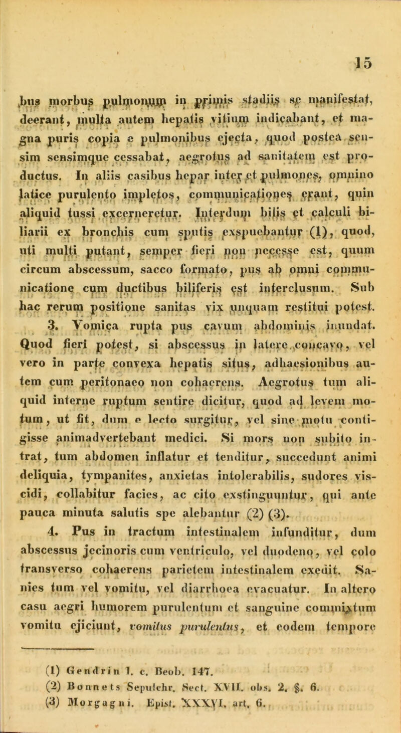 ^bus morbu^ p,ulo>oi^gU^ ii> ^ inftnifesi.-ji, deerant, multa autem hepatia ^vitiu^m indieajjant, et ma- gna puris copia c pulmonibus ejecta, <jUod postea , sen- sim sensimque cessabat, aegrotu^s ad j^nilatcm ^est pro- ductus. In aliis casibus hepar intey^t pulmqnjesj ppinino ^aticc purulento inipletos, cpmtiiunipa^ioqe^ 9’““* aliquid tussi .excernerctuy^ Jnteydnip bjlt^ pt jcalculi bi- liarii ex bronchis cum spnti§ pxspuebantof (1), quod, uti multi putant, semper tieri pou pec.(js,ife est, quum circum abscessum, sacco forniato, pus ab ononi cpnimu- nicationc cpni ductibus biliferis 9,st interclusum. Sub hac rerum positione sanitas vix ijiiquam restitui potest. 3. Vomica rupta pus cavum abdominis inundat. Quod fieri potest, si abscessus in latere.^copcayo, vel vero in parl:e convexa hepatis situs, adhaesioiiibus au- tem cum peritonaeo non cohaerens. Aegrotus tum ali- quid interne ruptum sentire dicitur, quod ad levem mo- tum, ut fit, dnni o lecto .surgituj^, yel sine piptu conti- gisse animadvertebant medici. Si mors non subito in- trat, tum abdomen inflatur et tenditur, succedunt animi deliquia, tympanites, anxietas intolerabilis, sudores vis- cidi, collabitur facies, ac cito exstinguqntur, qui ante pauca minuta salutis spe alebantur (2) (.3). 4. Pus in tractum intestinalem infunditur, dum abscessus jecinoris cum ventriculo, vel duodenq, vel colo transverso cohaerens parietem intestinalem exedit. Sa- nies tum vel vomitu, vel diarrhoea evacuatur. In altero casu aegri humorem purulentum et sanguine commictum vomitu ejiciunt, vomitus purulentus ^ et eodem tempore (1) Gendrin 1. c. Beob. 147, (2) Boanet. Sepulfhr. Sect. XVll. ol»s, 2. §, 6. (3) aiorgagui. EpiM. XXXyi. art. (i.