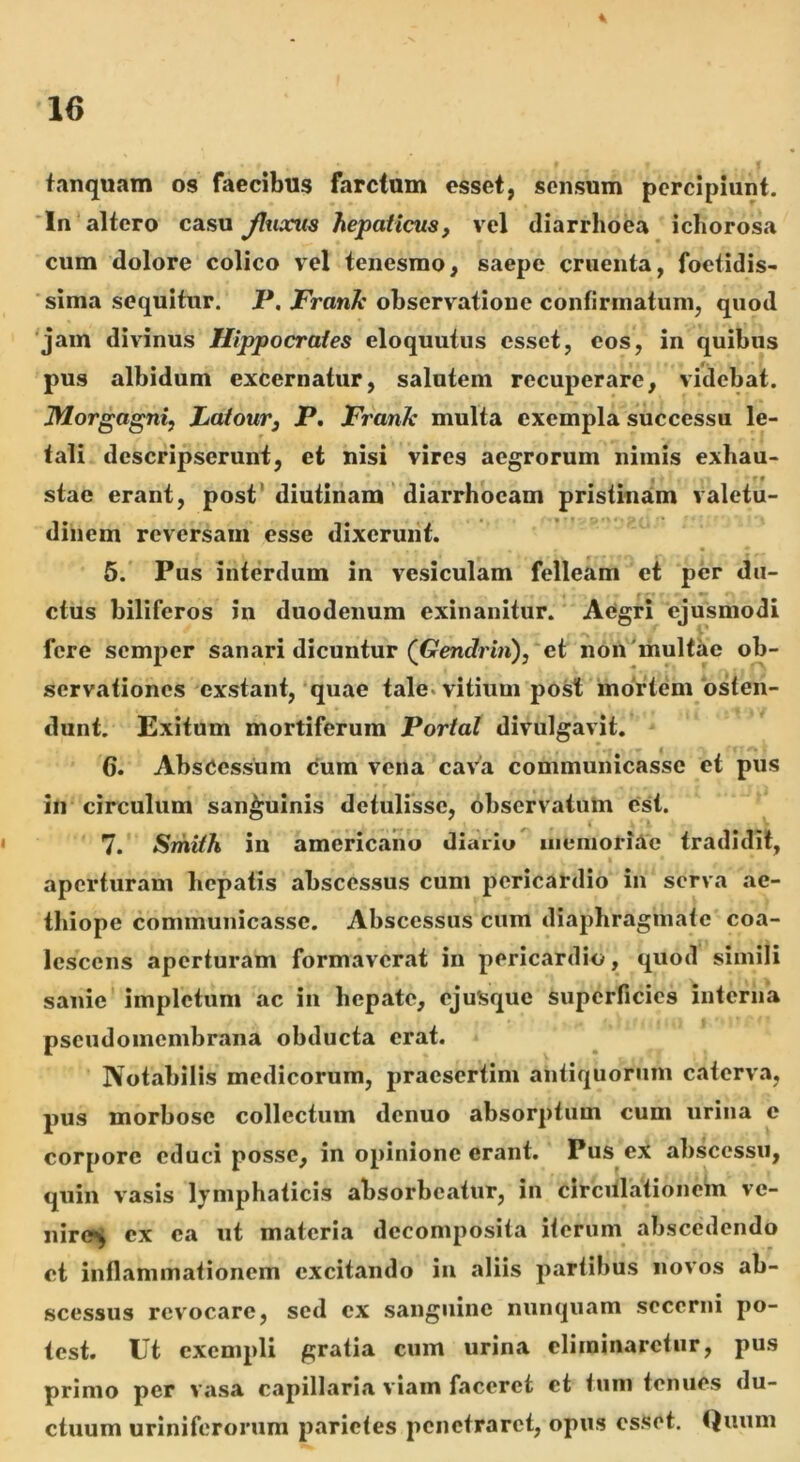 16 tanquam os faecibus farctum esset, sensum percipiunt. * In altero casu Jhixits hepaticus, vel diarrhoea icliorosa cum dolore colico vel tenesmo, saepe cruenta, foetidis- sima sequitur. P. Frank observatione confirmatum, quod jam divinus Hippocrates eloquutus esset, eos, in quibus pus albidum excernatur, salutem recuperare, videbat. Morgagni, JLatour, P. Frank multa exempla successu le- tali descripserunt, et nisi vires aegrorum nimis exhau- stae erant, post’ diutinam diarrhoeam pristinam valetu- dinem reversam esse dixerunt. 5. Pus interdum in vesiculam felleam et per du- ctus biliferos in duodenum exinanitur. Aegri ejusmodi fere semper sanari dicuntur (Gendrin), et non^multae ob- servationes exstant,‘quae tale, vitium post inortem osten- dunt. Exitum mortiferum Portat divulgavit. 6. Abscessum <5um vena cava communicasse et pus in circulum sanguinis detulisse, observatum est. • 7. Smith in americaho diario uiemoriAc tradidit, aperturam hepatis abscessus cum pericardio in serva ae- thiope communicasse. Abscessus cum diaphragmate coa- lescens aperturam formaverat in pericardio, quod simili sanie impletum ac in hepate, ejuSque superficies interna pseudomembrana obducta erat. Notabilis medicorum, praesertim antiquorum caterva, pus morbose collectum denuo absorptum cum urina c corpore educi posse, in opinione erant. Pus ex abscessu, quin vasis lymphaticis absorbeatur, in circulationem ve- nire^ ex ea ut materia decomposita iterum abscedendo et inflammationem excitando in aliis partibus novos ab- scessus revocare, sed cx sanguine nunquam secerni po- test. Ut exempli gratia cum urina eliminaretur, pus primo per vasa capillaria viam faceret et tum tenues du- ctuum uriniferonim parietes penetraret, opus esset. Quum