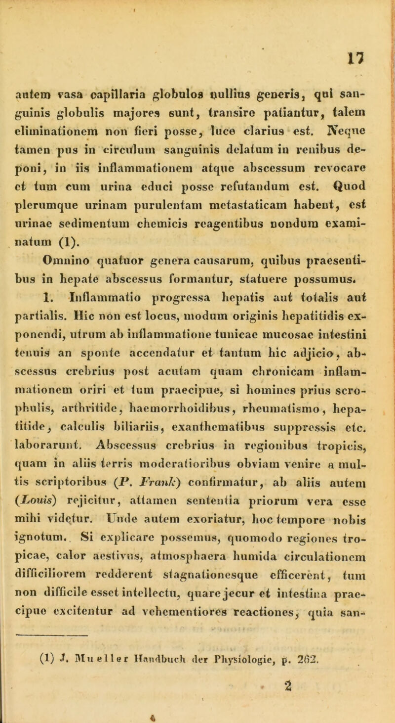 autem vasa capillaria globulos oullius generis, qol san- guinis globulis majores sunt, transire patiantur, talem eliminationem non fieri posse, luce clarius est. Neque tamen pus in circulum sanguinis delatum iu renibus de- poni, in iis inflammationem atque abscessum revocare et tum cum urina educi posse refutandum est. Quod plerumque urinam purulentam metastaticam habent, esi urinae sedimentum chcmicis reagentibus nondum exami- natum (1). Omnino quatuor genera causarum, quibus praesenti- bus in hepate abscessus formantur, statuere possumus* 1. 'Inflammatio progressa hepatis aut totalis aut partialis. Hic non est locus, modum originis hepatitidis ex- ponendi, utrum ab inflammatione tunicae mucosae intestini tenuis an sponte accendatur et tantum hic adjicio, ab- scessus crebrius post acutam quam chronicam inflam- mationem oriri et tum praecipue, si homines prius scro- phulis, arthritide, hacinorrhoidibus, rheumatismo, hepa- titide, calculis biliariis, exanthematibus suppressis etc. laborarunt. Abscessus crebrius in regionibus tropicis, (piam in aliis terris moderatioribus obviam venire a mul- tis scriptoribus (P. Franh) confirmatur, ab aliis autem {Louis) rejicitur, attamen sententia priorum vera esse mihi videtur. Unde autem exoriatur, hoc tempore nobis ignotum. Si explicare possemus, quomodo regiones tro- picae, calor aestivus, atmosphaera humida circulationem difficiliorem redderent stagnationesque efficerent, tum non difficile esset intellectu, quare jecur et intestina prae- cipuo excitentur ad vehementiores reactiones, quia san- (1) .T. Mueller Hnndbuch der Pliysiologie, p. 2(i2. » 2 A