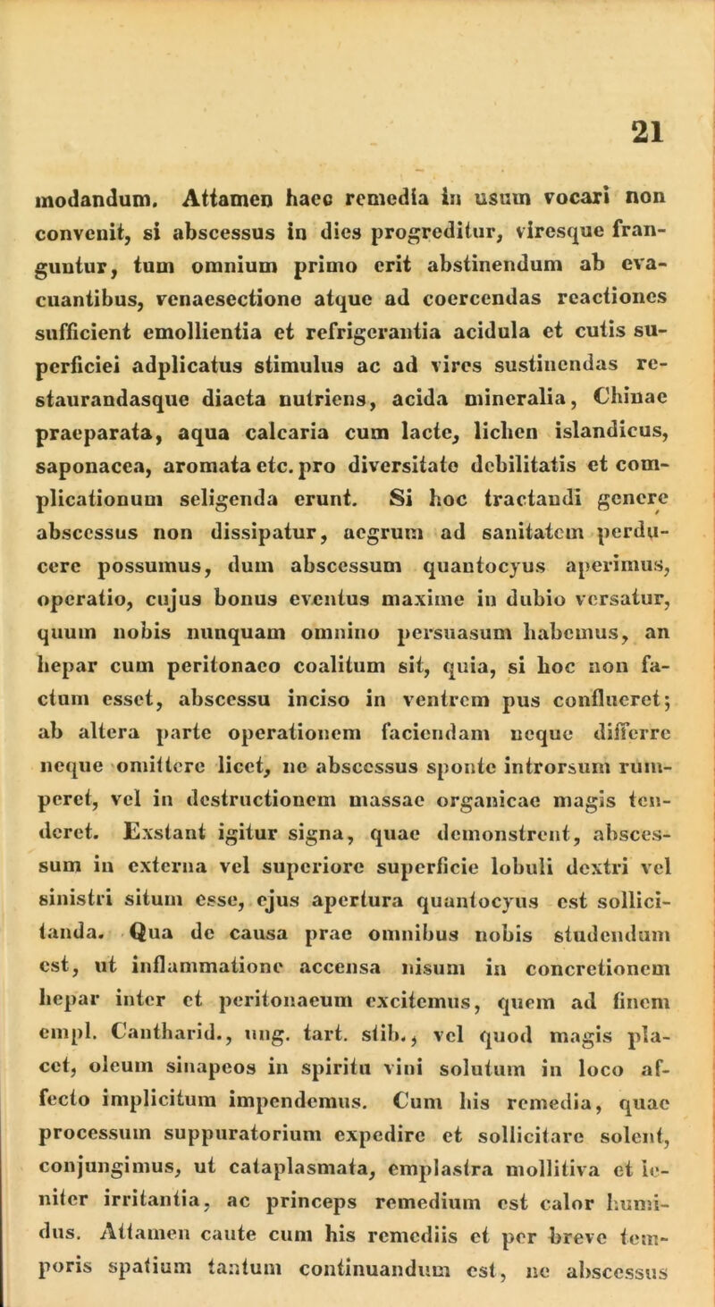 modandum. Atiamen haec remedia i» usum vocari non convenit, si abscessus in dies progreditur, viresejue fran- guntur, tum omnium primo erit abstinendum ab eva- cuantibus, venaesectione atque ad coercendas reactiones sufficient emollientia et refrigerantia acidula et cutis su- perficiei adplicatus stimulus ac ad vires sustinendas re- staurandasqiie diaeta nutriens, acida mineralia, Chinae praeparata, aqua calcaria cum lacte, lichen islandicus, saponacca, aromata etc. pro diversitate debilitatis et com- plicationum seligenda erunt. Si hoc tractandi genere abscessus non dissipatur, aegrum ad sanitatem perdu- cere possumus, dum abscessum quantocyus aperimus, operatio, cujus bonus eventus maxime in dubio versatur, quum nobis nunquam omnino persuasum habemus, an hepar cum peritonaeo coalitum sit, quia, si hoc non fa- ctum esset, abscessu inciso in ventrem pus conflueret; ab altera parte operationem faciendam neque ditTcrrc neque omittere licet, ne abscessus sponte introrsum rum- peret, vel in destructionem massae organicae magis ten- deret. Exstant igitur signa, quae demonstrent, absces- sum in externa vel superiore superficie lobuli dextid vel sinistri situm esse, ejus apertura quantocyus est sollici- tanda. 'Qua de causa prae omnibus nobis studendum est, ut inflammatione accensa nisum in concretionem hepar inter et peritonaeum excitemus, quem ad finem cmpl. Cantharid., ung. tart. stib., vel quod magis pla- cet, oleum siiiapeos in spiritu vini solutum in loco af- fecto implicitum impendemus. Cum bis remedia, quae processum suppuratorium expedire et sollicitare solent, conjungimus, ut cataplasmata, emplastr.1 mollitiva et le- niter irritantia, ac princeps remedium est calor Iiumi- dus. Attamen caute cum his remediis ct per breve tem- poris spatium tantum continuandum est, no abscessus
