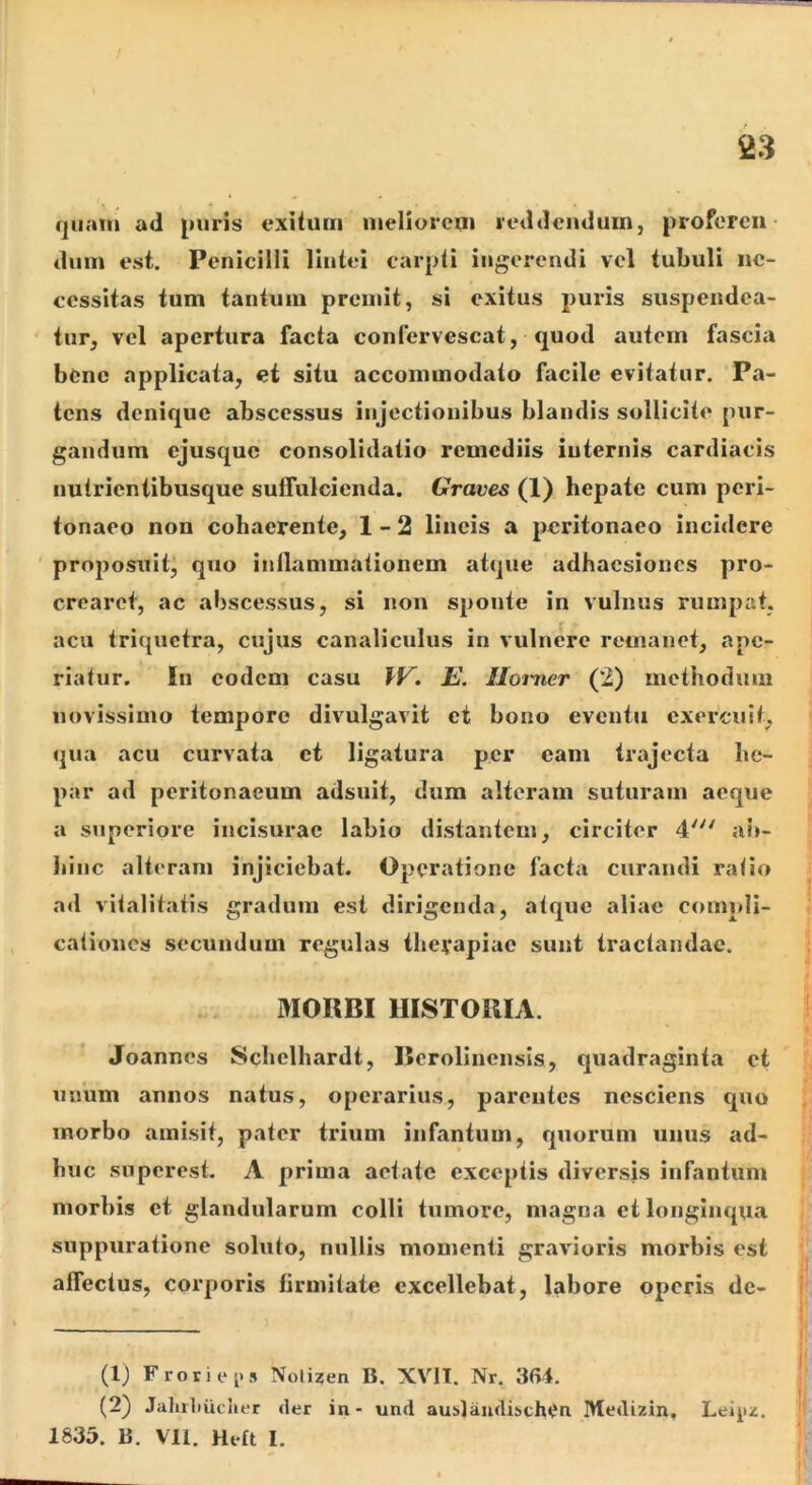 quam ad puris exitum meliorem reddendum, proferen- dum est. Penicilli lintei carpti ingerendi vel tubuli ne- cessitas tum tantum premit, si exitus puris suspeiidea- tiir, vel apertura facta confervescat, quod autem fascia bene applicata, et situ accommodato facile evitatur. Pa- tens denique abscessus injectionibus blandis sollicite pur- gandum ejusque consolidatio remediis internis cardiacis iiutrienlibusque suffulcienda. Graves (1) hepate cum peri- tonaeo non cohaerente, 1-2 lineis a peritonaeo incidere ' proposuit, quo inllammationem atque adhaesiones pro- crearet, ac abscessus, si non sponte in vulnus rumpat, acu triquetra, cujus canaliculus in vulnere remanet, ape- riatur. In eodem casu E. Ilorner (2) methodum novissimo tempore divulgavit et bono eventu exercuit, qua acu curvata et ligatura per eam trajecta he- par ad peritonaeum adsuit, dum alteram suturam aeque a superiore incisurae labio distantem, circiter 4^ ab- hinc alteram injiciebat. Operatione facta curandi ratio ad vitalitatis gradum est dirigenda, atque aliae compli- cationes secundum regulas thevapiae sunt tractandae. MOKBI HISTORIA. Joannes Schelhardt, Berolinensls, quadraginta et unum annos natus, operarius, parentes nesciens quo morbo amisit, pater trium infantiim, quorum unus ad- huc superest. A prima aetate exceptis diversis infantum morbis et glandularum colli tumore, magna et longinqua suppuratione soluto, nullis momenti gravioris morbis est affectus, corporis firmitate excellebat, labore operis dc- (IJ F rori ce 5 Nolizen B. XVII. Nr. 3<U. (2) Jaliiliucher der in- und aublaudibchen Medizin. Leie^. 1835. B. Vll. Heft I.