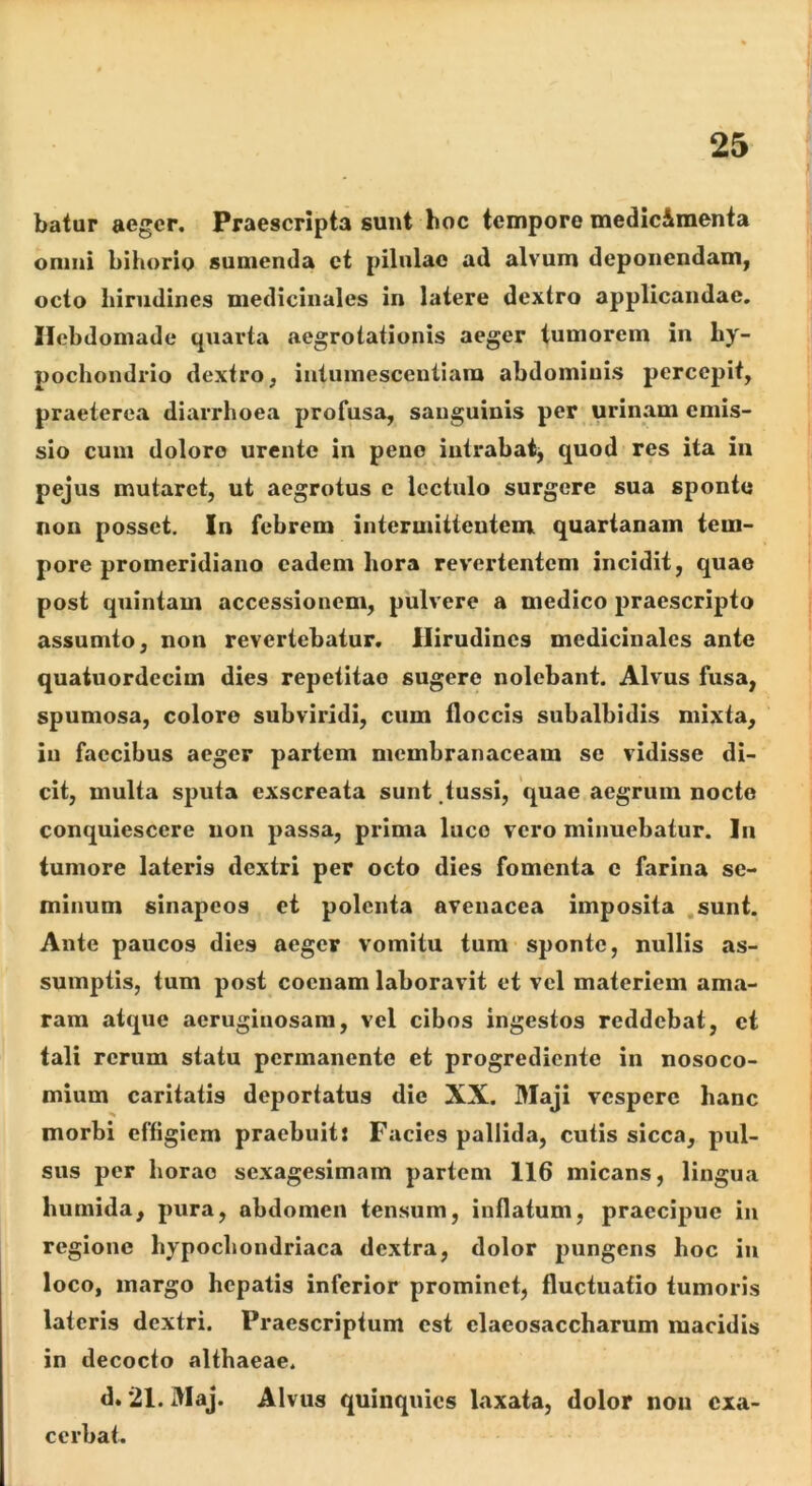 batur aeger. Praescripta sunt hoc tempore medic&raenta onmi bihorio sumentia ct pilnlac ad alvum deponendam, octo hirudines medicinales in latere dextro applicandae. Hebdomade quarta aegrotationis aeger tumorem in hy- pochondrio dextro, intumesceutiara abdominis percepit, praeterea diarrhoea profusa, sanguinis per urinam emis- sio cum dolore urente in peno iutrabaij quod res ita in pejus mutaret, ut aegrotus e lectulo surgere sua sponte non posset. In febrem intermittentem quartanam tem- pore promeridiano eadem hora revertentem incidit, quae post quintam accessionem, pulvere a medico praescripto assumto, non revertebatur. Hirudines medicinales ante quaiuordccim dies repetitae sugere nolebant. Alvus fusa, spumosa, colore subviridi, cum floccis subalbidis mixta, iu faecibus aeger partem membranaceam se vidisse di- cit, multa sputa exscreata sunt tussi, quae aegrum nocte conquiescere non passa, prima luco vero minuebatur. ]ii tumore lateris dextri per octo dies fomenta c farina se- minum sinapeos ct polenta avenacea imposita sunt. Ante paucos dies aeger vomitu tum sponte, nullis as- sumptis, tum post cocnam laboravit et vel materiem ama- ram atque aeruginosam, vel cibos ingestos reddebat, ct tali rerum statu permanente et progrediente in nosoco- mium caritatis deportatus die XX. Maji vespere hanc morbi effigiem praebuit: Facies pallida, cutis sicca, pul- sus per horae sexagesimam partem 116 micans, lingua humida, pura, abdomen tensum, inflatum, praecipue iu regione hypochondriaca dextra, dolor pungens hoc iu loco, margo hepatis inferior prominet, fluctuatio tumoris lateris dextri. Praescriptum est claeosaccharum macidis in decocto althaeae. d. 21. Maj. Alvus quinquies laxata, dolor non exa- cerbat.