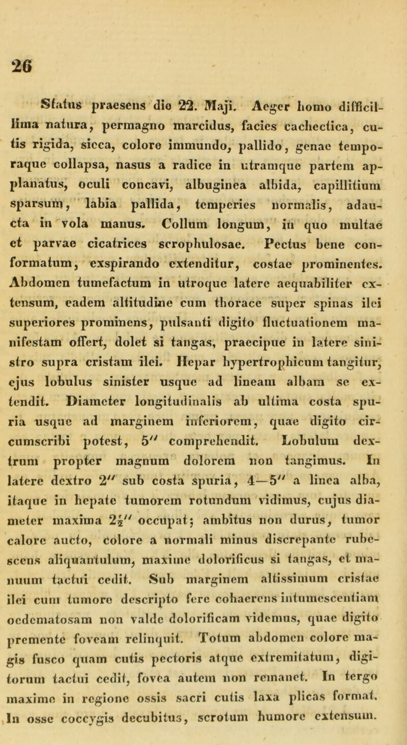 Sfatus praesens dio 22. Maji. Aeger homo difjficil- lima natura, permagno marcidus, facies cachectica, cu- lis rigida, sicca, coloro immundo, pallido, genae tempo- raque collapsa, nasus a radice in utranique partem ap- planatus, oculi concavi, albuginea albida, capillitium sparsum, labia pallida, temperies normalis, adau- cta in vola manus. Collum longum, in quo multae et parvae cicatrices scrophulosae. Pectus bene con- formatum, exspirando extenditur, costae prominentes. Abdomen tumefactum in utroque latere aequabiliter ex- tensum, eadem altitudine cum thorace super spinas ilei superiores prominens, pulsanti digito fluctuationem ma- nifestam olTert, dolet si tangas, praecipue in latere sini- stro supra cristam ilei. Hepar hypertrophicum tangitur, ejus lobulus sinister usque ad lineam albam se ex- tendit. Diameter longitudinalis ab ultima costa spu- ria usque ad marginem inferiorem, quae digito cir- cumscribi potest, 5 comprehendit. Lobulum dex- trum propter magnum dolorem non tangimus. In latere dextro 2^' sub costa spuria, 4—5'^ a linea alba, itaque in hepate tumorem rotundum vidimus, cujus dia- meter maxima 25 occupat5 ambitus non durus, tumor calore aucto, colore a normali minus discrepante rube- scens aliquantulum, maxime dolorificus si langas, et ma- nuum tactui cedit. Sub marginem altissimum cristae ilei cuin tumore descripto fere cohaerens intnmcscentiam ocdem.atosam non valde dolorificam videmus, quae digito premente foveam relinquit. Totum abdomen colore ma- gis fusco quam cutis pectoris atque cxlremitatuiu, digi- torum tactui cedit, fovea autem non remanet. In tergo maxime in regione ossis sacri culis laxa plicas format. In osse coccygis decubitus, scrotum humore extensum.