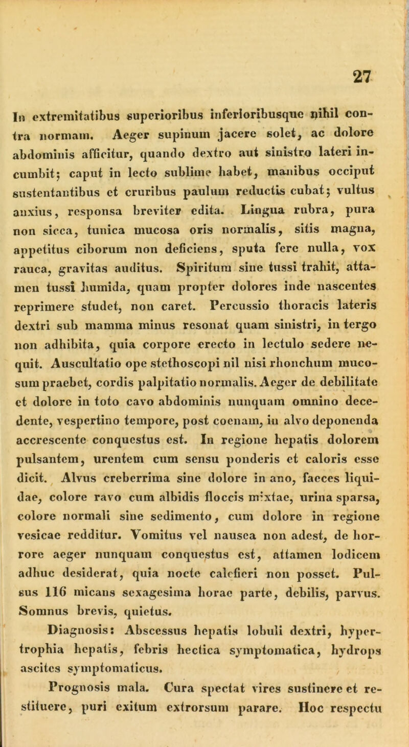 In extremitatibus superioribus inferioribusquc pihil con- tra normam. Aeger supinum jacere solet, ac dolore abdominis afficitur, quando dextro aut sinistro lateri in- cumbit j caput in lecto sublime habet, manibus occiput sustentantibus et cruribus paulum reductU cubat 5 vultus ^ anxius, responsa breviter edita. Lingua rubra, pura non sicca, tunica mucosa oris normalis, sitis magna, appetitus ciborum non deficiens, sputa fere nulla, vox rauca, gravitas auditus. Spiritum sine tussi trahit, atta- men tussi humida, quam propter dolores inde nascentes reprimere studet, non caret. Percussio thoracis lateris dextri sub mamma minus resonat quam sinistri, in tergo non adhibita, quia corpore erecto in lectulo sedere ne- quit. Auscultatio ope stethoscopi nil nisi rhonchum muco- sum praebet, cordis palpitatio normalis. Aeger de debilitate ct dolore in toto cavo abdominis nunquam omnino dece- dente, vespertino tempore, post coenam, in alvo deponenda accrescente conquestus est. In regione hepatis dolorem pulsantem, urentem cum sensu ponderis ct caloris esso dicit. ^ Alvus creberrima sine dolore in ano, faeces liqui- dae, colore ravo cum albidis floccis mixtae, urina sparsa, colore normali sine sedimento, cum dolore in regione vesicae redditur. Vomitus vel nausea non adest, de hor- rore aeger nunquam conquestus est, attamen lodicem adhuc desiderat, quia nocte calefieri non posset. Pul- sus 116 micans sexagesima horae parte, debilis, parvus. Somnus brevis, quietus. Dia gnosis; Abscessus hepatis lobuli dextri, hyper- trophia hepatis, febris heclica symptomatica, hydrops ascites symptomaticus. , Prognosis mala. Cura spectat vires sustinere et re- stituero, puri exitum extrorsum parare. Hoc respectu