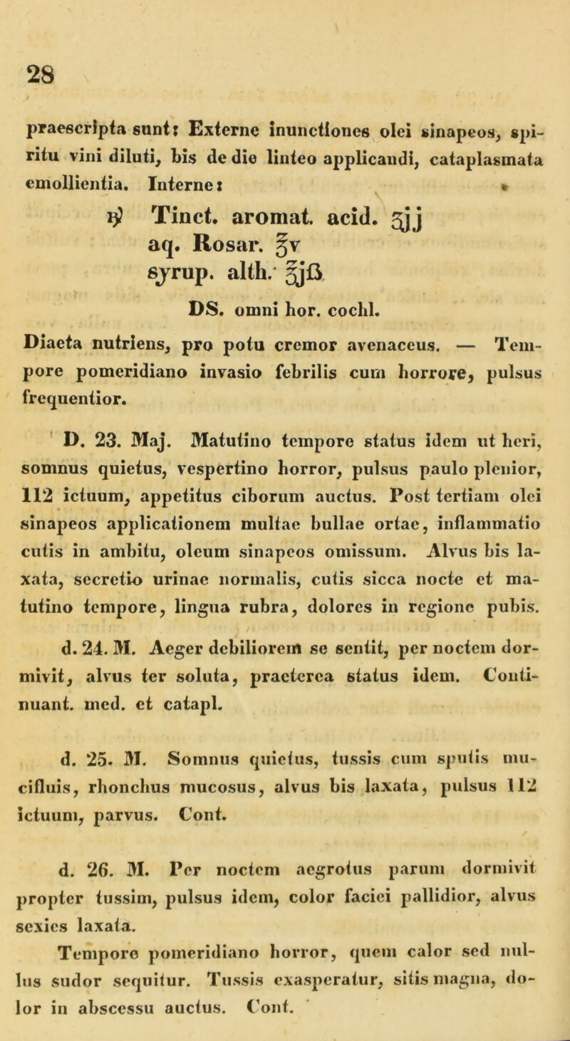 praescripta sunt: Externe inunctiones olei sinapeos^ spi- ritu vini diluti^ bis de die linteo applicandi, cataplasmata emollientia. Interne x * \ rf Tinct. aromat. acid. aq. Rosar. §v sjrup. alth.' >, DS. omni hor. cochl. Diaeta nutriens, pro potu cremor avenaceus. — Tem- pore pomeridiano invasio febrilis cum horrore, pulsus frequentior. ' D. 23. Maj. Matutino tempore status idem ut heri, somnus quietus, vespertino horror, pulsus paulo plenior, 112 ictuum, appetitus ciborum auctus. Post tertiam olei sinapeos applicationem multae bullae ortae, inflammatio cutis in ambitu, oleum sinapeos omissum. Alvus bis la- xata, secretio urinae normalis, cutis sicca nocte et ma- tutino tempore, lingua rubra, dolores in regione pubis. d. 24. M. Aeger debiliorem se sentit, per noctem dor- mivit, alvus ter soluta, praeterea status idem. Conti- nuant. med. et catapl, d. 25. M. Somnus quietus, tussis cum sj?utis mu- cifluis, rhonchus mucosus, alvus bis laxata, pulsus 112 ictuum, parvus. Cont. d. 26. M. Per noctem aegrotus parum dormivit propter tussim, pulsus idem, color faciei pallidior, alvus sexies laxata. Tempore pomeridiano horror, quem calor sed nul- lus sudor sequitur. Tussis exasperatur, sitis magna, do- lor in abscessu auctus. Cont.