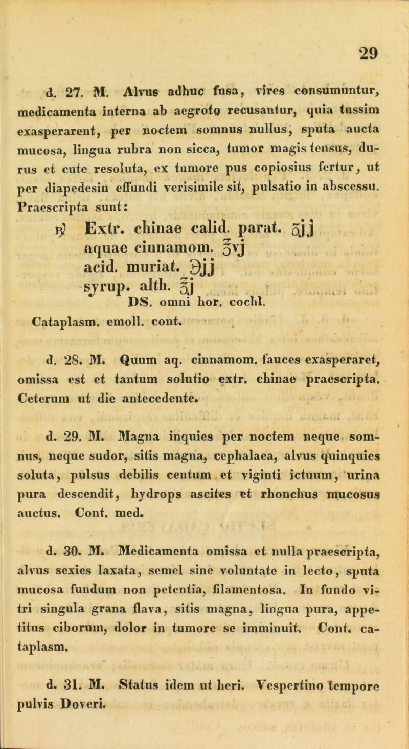 d. 27. M. AKtis adhuc fusa, viros consumuntur, medicamenta interna ab aegroto recusantur, quia tussim exasperarent, per noctem somnus nullusJ sputa aucta mucosa, lingua rubra non sicca, tumor magis tensus, du- rus et cute resoluta, ex tumore pus copiosius fertur, ut per diapedesin effundi verisimile sit, pulsatio in abscessu. Praescripta sunt: ^ Extr. chinae calid. parat. 5jj aquae ciiinamoui. §vj acid. muriat. 9jj sjTup. altb. ^ , , DS. omni hor. coclil. Cataplasm. emoli, cont. d. 28. M. Quum aq. cinnamom. fauces exasperaret, omissa est et tantum solutio extr. chinae praescripta. Ceterum ut die antecedente. » . .< 4 d. 29. m. Magna inquies per noctem neque, som- nus, neque sudor, sitis magna, cephalaea, alvus quinquies soluta, pulsus debilis centum et viginti ictuum, 'urina pura descendit, hydrops ascites et rhonchus mucosus auctus. Cont. mcd. d. 30. M. Medicamenta omissa et nulla praescripta, alvus sexies laxata, semel sine voluntate in lecto, sputa mucosa fundum non petentia, filamentosa. In fundo vi- tri singula grana flava, sitis magna, lingua pura, appe- titus ciborum, dolor in tumore se imminuit-. Cont. ca- taplasm. d. 31. M. Status idem ut heri. Vespertino Icraporc pulvis Doveri.