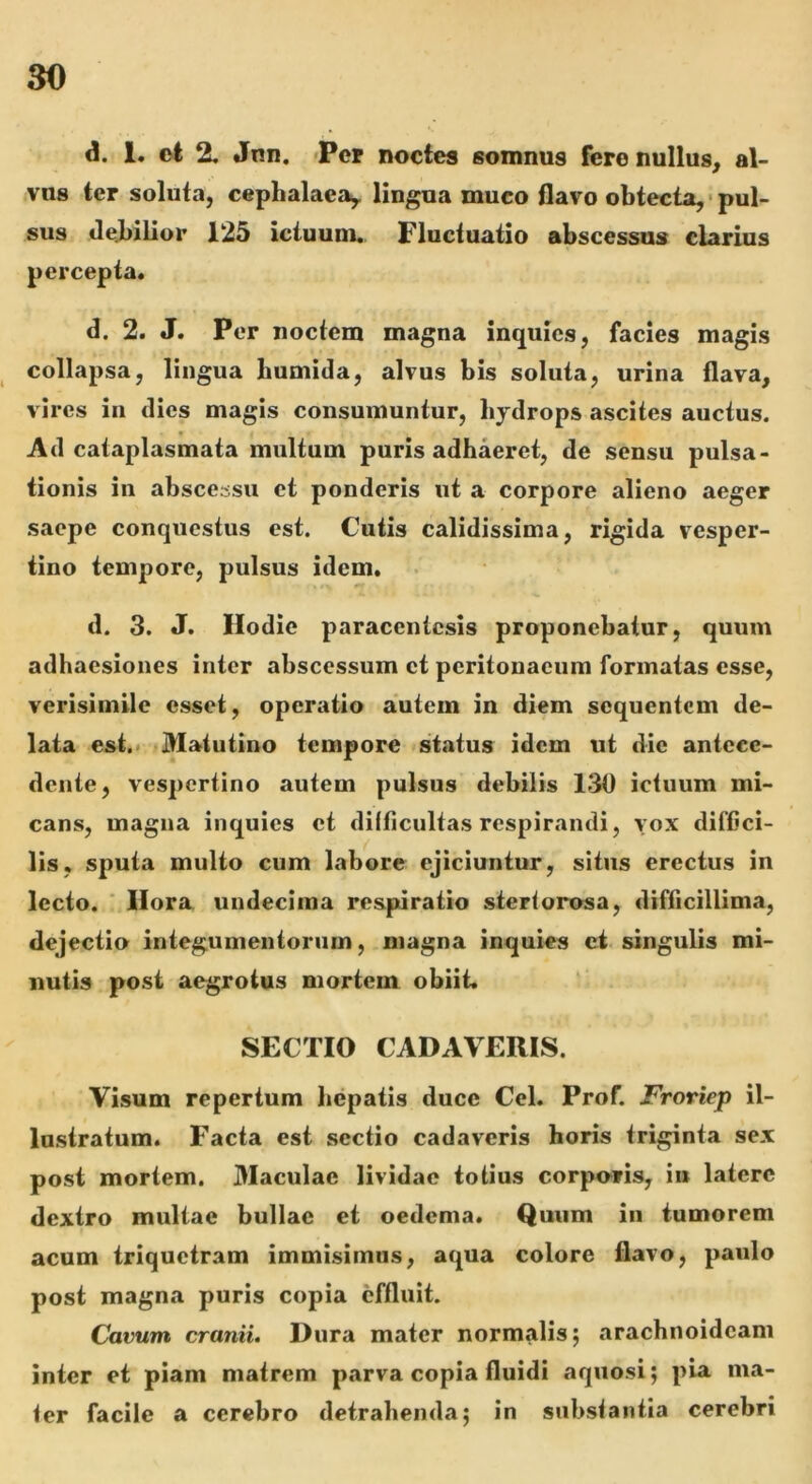 d. 1. et % Jnn. >Pcp noctes somnus fere nullus^ al- vus ter soluta, cephalaea^ lingua muco flavo obtecta, • pul- sus debilior 125 ictuum. Fluctuatio abscessus clarius percepta. d. 2. J. Per noctem magna inquies, facies magis collapsa, lingua bumida, alvus bis soluta, urina flava, vires in dies magis consumuntur, hydrops ascites auctus. « f Ad cataplasmata multum puris adhaeret, de sensu pulsa- tionis in abscessu et ponderis ut a corpore alieno aeger saepe conquestus est. Cutis calidissima, rigida vesper- tino tempore, pulsus idem. d. 3. J. Hodie paracentesis proponebatur, quum adhaesiones inter abscessum et peritonaeum formatas esse, verisimile esset, operatio autem in diem sequentem de- lata est.* Matutino tempore status idem ut die antece- dente, vespertino autem pulsus debilis 130 ictuum mi- cans, magna inquies et dilficultas respirandi, vox diffici- lis, sputa multo cum labore ejiciuntur, situs erectus in lecto. ' Hora undecima respiratio stertorosa, difficillima, dejectio integumentorum, magna inquies ci singulis mi- nutis post aegrotus mortem obiit. SECTIO CADAVERIS. Visum repertum hepatis duce Cei. Prof. Froriep il- lustratum. Facta est sectio cadaveris horis triginta sex post mortem. Maculae lividae totius corporis, iii latere dextro multae bullae et oedema. Quum in tumorem acum triquetram immisimus, aqua colore flavo, paulo post magna puris copia effluit. Cavum cranii. Dura mater normalis; arachnoideam inter ei piam matrem parva copia fluidi aquosi; pia ma- ter facile a cerebro detrahenda; in substantia cerebri