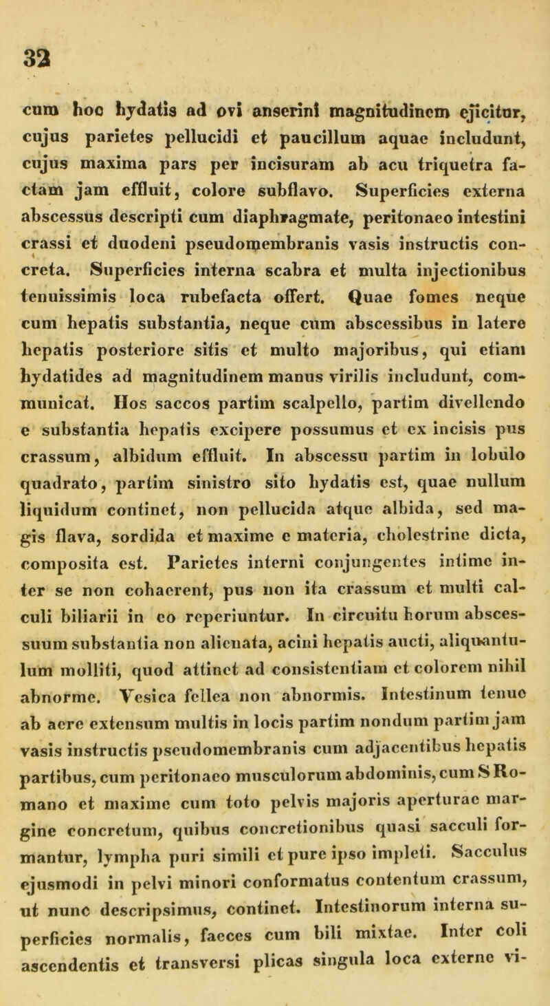 cum hoc hjdatis ad ovi anserini magnitudinem ejicitur, cujus parietes pellucidi et paucillum aquae includunt, cujus maxima pars per incisuram ab acu triquetra fa- ctam jam effluit, colore subflavo. Superficies externa abscessus descripti cum diaphragmate, peritonaeo intestini crassi et duodeni pseudomembranis vasis instructis con- creta. Superficies interna scabra et multa injectionibus tenuissimis loca rubefacta offert. Quae fomes neque cum hepatis substantia, neque cum abscessibus in latere hepatis posteriore sitis et multo majoribus, qui etiam bydatides ad magnitudinem manus virilis includunt, com- municat. Hos saccos partim scalpello, partim divellendo e substantia hepafis excipere possumus et cx incisis pus crassum, albidum effluit. In abscessu partim in lobulo quadrato, partim sinistro sito hydatis est, quae nullum liquidum continet, non pellucida atque albida, sed ma- gis flava, sordida et maxime c materia, chblestrine dicta, composita est. Parietes interni conjungentes intime in- ter se non cohaerent, pus non ita crassum et multi cal- culi biliarii in eo reperiuntur. In circuitu horum absces- suum substantia non alienata, acini hepatis aucti, aliquantu- lum molliti, quod attinet ad consistentiaiii et colorem nihil abnorme. Vesica fellea non abnormis. Intestinum tenuo ab aere extensum multis in locis partim nondum partim jam vasis instructis pseudomembranis cum adjacentibus hepatis partibus, cum peritonaeo musculorum abdominis, cum S Ro- mano et maxime cum toto pelvis majoris aperturae mar- gine concretum, quibus concretionibus quasi sacculi for- mantur, lymplia puri simili ct pure ipso impleti. Sacculus ejusmodi in pelvi minori conformatus contentum cr.issum, ut nunc descripsimus, continet. Intestinorum interna su- perficies normalis, faeces cum bili mixtae. Inter coli ascendentis et transversi plicas singula loca externe ri-