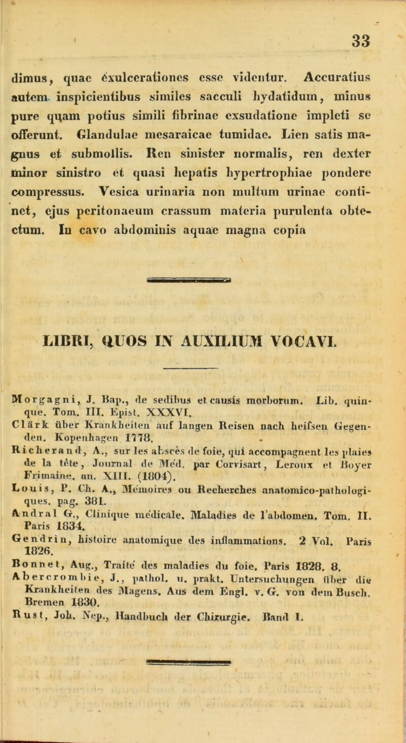 dimus, quae Exulcerationes esse videntur. Accuratius autem inspicientibus similes sacculi hydatidum, minus pure qqam potius simili fibrinae exsudatione impleti se offerunt. CJlandulae mcsaraicac tumidae. Lien satis ma- gnus et submollis. Ren sinister normalis, ren dexter minor sinistro et quasi hepatis hypertrophiae pondere compressus. Vesica urinaria non multum urinae conti- net, ejus peritonaeum crassum materia purulenta obte- ctum. In cavo abdominis aquae magna copia \ ——a—pi I r I LIBRI, UUOS IN AUXILIUM VOCAVI. Morg^agni, J. Bap., fle sedibus et causis morboruni, Lib. quin- que. Tom. III. Epist. XXXVI. Clark Uber Krankheileu auf langen Reisen nach heifseu Gegeii- (len. Kopenhagen 1178. Riclierand, A., sur les ahsces de foie, qui accompagnent les plaies de la tf^.te, Journal de Mc'd. par Corvisart, Leroux et Boyer Frimaine. an. XIII. (1804). Louis, P. Ch. A., yicmoires ou Recherches anatomico-pathologi- ques. pag. 381. Andral G., Cliuique nie'dicale. IVIaladies de Tabdomen. Tom. II. Paris 1834. Gendrin, histoire anatomique des inilammatiuns. 2 V^^ol. Paris 1826. Bonnet, Aug., Traite des maladies du foie. Paris 1828. 8. Abercrombie, J., palhol. u. prakt. Untersucliungen iiber di« Krankheiten des Magens. Aus dem Engl. v. G. von dem Buscli. Bremen 1830. Rust, Joh. Nep., Handbucli der Chirurgie. Band l.