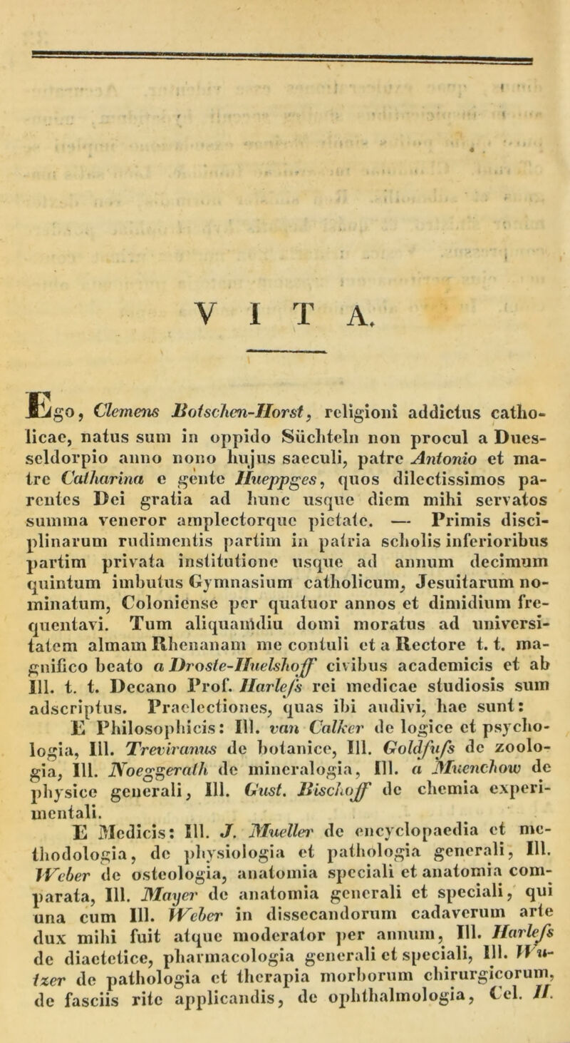 VITA. Jtigo, Clemens liotschcn-IIorst, religioni addictus catho- licae, natus sum in oppido Suchteln non procul a Dues- scldorpio anno nono hujus saeculi, patre Antonio et ma- tre Calharina e gente Jlueppges, quos dilectissimos pa- rentes Dei gratia ad hunc usque diem mihi servatos summa veneror arnplectorque pietate. — Primis disci- plinarum rudimentis partim ia patria scholis inferioribus partim privata institutione usque ad annum decimum quintum imbutus Gymnasium catholicum, Jesuitarum no- minatum, Colonicnse per quatuor annos et dimidium fre- quentavi. Tum aliquairtdiu domi moratus ad universi- tatem almam Rhenanam me contuli et a Rectore 1.1. ma- gnifico beato a Drosle-IIuelslioff civibus academicis et ab 111. t. t. Decano Prof. Ilarlefs rei medicae studiosis sum adseriptus. Praelectiones, quas ibi audivi, hae sunt: R Philosophicis: 111. van Calkcr de logice et psjcho- logia, 111. Treviranns de botanico, 111. Goldfufs dc zoolo- gia, 111. Noeg^eralh de mineralogia, 111. a Mnenchow de physice generali, 111. Gust, liischoff dc chemia experi- mcntali. E Medicis: 111. J. JMuellei' de encyclopaedia et me- thodologia, dc phy.siologia et pathologia generali, III. IVcber de osteologia, anatomia speciali et anatomia com- parata, 111. Mayer de anatomia generali et speciali, qui una cum 111. iVeher in dissecandorum cadaverum arte dux mihi fuit atque moderator ]>er annum, 111. Harlejs de diaetetice, phannacologia generali et speciali, 111. Jf it- /zer dc pathologia et therapia morborum chirurgicorum, de fasciis rite applicandis, de ophthalmologia, tel. //.