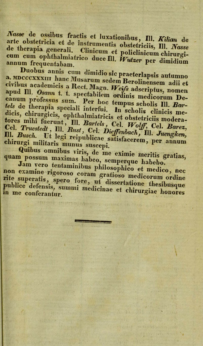 ^robItetrLtet l- d« df fhcrapt rneptll obstetriciis, 111. lYasse ™f :pE±,,ST„r«r annum frequentabam. P aimidium a i^w^cc^nThtfT autumno ciXs ^ adii et civibus academicis a Rect Ma«>^n canum nrbfessus sum Porb medicorum De- pssiiSI^ ni. Busch. ut legi r%(,w;e«e^a€? chirurgi militaris munus suscepi! o.ian?”*'’® de me eximie meritis aratia.s quam possum maximas habeo, semperque habeL ’ no. ? ”'*•'• ~ rite superatis, spero fore uf i jedicorum ordine publice^defensis, summi medicinae^tt‘ch^rro.**’*!'’^ in me conferantur. ehirurgiae honores